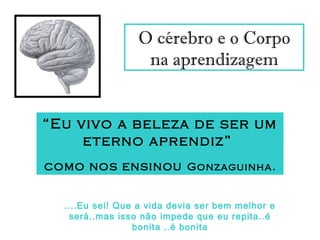 O cérebro e o Corpo
na aprendizagem
“Eu vivo a beleza de ser um
eterno aprendiz”
como nos ensinou Gonzaguinha.
....Eu sei! Que a vida devia ser bem melhor e
será..mas isso não impede que eu repita..é
bonita ..é bonita
 