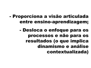 - Proporciona a visão articulada
entre ensino-aprendizagem;
- Desloca o enfoque para os
processos e não para os
resultados (o que implica
dinamismo e análise
contextualizada)
 