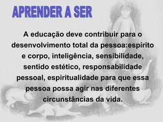 A educação deve contribuir para o
desenvolvimento total da pessoa:espírito
e corpo, inteligência, sensibilidade,
sentido estético, responsabilidade
pessoal, espiritualidade para que essa
pessoa possa agir nas diferentes
circunstâncias da vida.
 