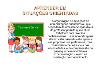 APRENDER EMAPRENDER EM
SITUAÇÕES ORIENTADASSITUAÇÕES ORIENTADAS
A organização de situações de
aprendizagens orientadas ou que
dependem de uma intervenção direta
do professor permite que o aluno
trabalhem com diversos
conhecimentos. Estas aprendizagens
devem estar baseadas não apenas
nas propostas dos professores, mas,
essencialmente, na escuta das
necessidades e na compreensão do
papel que desempenham a
experimentação e o erro na
construção do conhecimento.
 