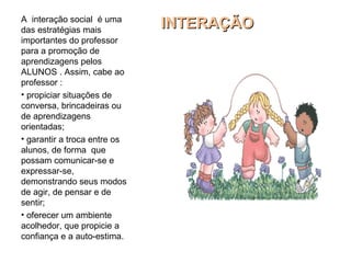 INTERAÇÃOINTERAÇÃOA interação social é uma
das estratégias mais
importantes do professor
para a promoção de
aprendizagens pelos
ALUNOS . Assim, cabe ao
professor :
• propiciar situações de
conversa, brincadeiras ou
de aprendizagens
orientadas;
• garantir a troca entre os
alunos, de forma que
possam comunicar-se e
expressar-se,
demonstrando seus modos
de agir, de pensar e de
sentir;
• oferecer um ambiente
acolhedor, que propicie a
confiança e a auto-estima.
 