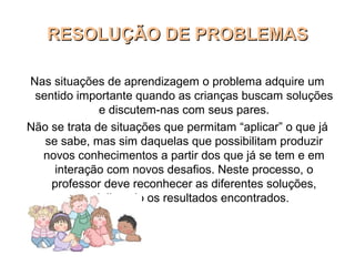RESOLUÇÃO DE PROBLEMASRESOLUÇÃO DE PROBLEMAS
Nas situações de aprendizagem o problema adquire um
sentido importante quando as crianças buscam soluções
e discutem-nas com seus pares.
Não se trata de situações que permitam “aplicar” o que já
se sabe, mas sim daquelas que possibilitam produzir
novos conhecimentos a partir dos que já se tem e em
interação com novos desafios. Neste processo, o
professor deve reconhecer as diferentes soluções,
socializando os resultados encontrados.
 