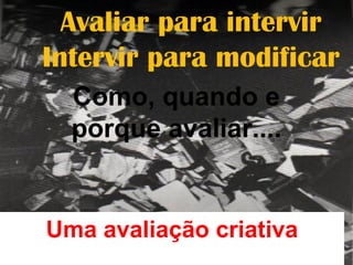 Avaliar para intervir
Intervir para modificar
Como, quando e
porque avaliar....
Uma avaliação criativa
 