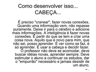 Como desenvolver isso...
CABEÇA...
É preciso "cranear", fazer novas conexões.
Quando uma informação vem, não repasse
puramente. Deixe ir para o cérebro e adicione
mais informações. A inteligência é fazer novas
conexões. É partir do que se tem e criar uma
coisa nova. Aquilo que é novo para mim, que
não sei, posso aprender. É ver como se faz, é
só aprender. É usar a cabeça e decidir fazer.
O professor não deve se acomodar, deve
buscar idéias novas, aprender sempre. Deve
estimular o aluno a continuar os estudos, dar
o "empurrão" necessário e jamais desistir de
um aluno.
– .
 