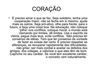 CORAÇÃO
• É preciso amar o que se faz. Seja solidário, tenha uma
cooperação maior, não se feche em si mesmo, ajude
mais os outros. Seja pró-ativo, olhe para frente, para o
futuro, e faça uma coisa boa. Na educação, não coloque
“pilha” nos conflitos, coloque moral, o mundo está
clamando por limites, dê limites. Use o espírito da
vitória, pegue mais leve, evite conflitos. Não precisa ter
consenso de idéias. Tem que ter consenso da vontade
de fazer as coisas dar certo. É preciso respeitar as
diferenças, se recuperar rapidamente das dificuldades,
não gritar, ser mais cordial e aceitar os defeitos dos
amigos, dos colegas, e valorizar o que eles têm de bom.
Capriche no seu caráter. Se você tem excelente caráter,
o conceito vem naturalmente.
 
