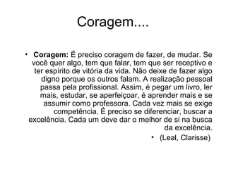 Coragem....
• Coragem: É preciso coragem de fazer, de mudar. Se
você quer algo, tem que falar, tem que ser receptivo e
ter espírito de vitória da vida. Não deixe de fazer algo
digno porque os outros falam. A realização pessoal
passa pela profissional. Assim, é pegar um livro, ler
mais, estudar, se aperfeiçoar, é aprender mais e se
assumir como professora. Cada vez mais se exige
competência. É preciso se diferenciar, buscar a
excelência. Cada um deve dar o melhor de si na busca
da excelência.
• (Leal, Clarisse)
 