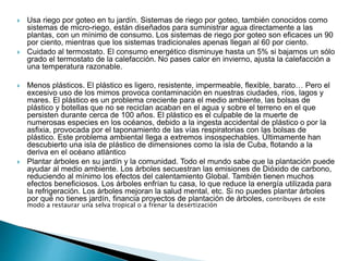  Usa riego por goteo en tu jardín. Sistemas de riego por goteo, también conocidos como
sistemas de micro-riego, están diseñados para suministrar agua directamente a las
plantas, con un mínimo de consumo. Los sistemas de riego por goteo son eficaces un 90
por ciento, mientras que los sistemas tradicionales apenas llegan al 60 por ciento.
 Cuidado al termostato. El consumo energético disminuye hasta un 5% si bajamos un sólo
grado el termostato de la calefacción. No pases calor en invierno, ajusta la calefacción a
una temperatura razonable.
 Menos plásticos. El plástico es ligero, resistente, impermeable, flexible, barato… Pero el
excesivo uso de los mimos provoca contaminación en nuestras ciudades, ríos, lagos y
mares. El plástico es un problema creciente para el medio ambiente, las bolsas de
plástico y botellas que no se reciclan acaban en el agua y sobre el terreno en el que
persisten durante cerca de 100 años. El plástico es el culpable de la muerte de
numerosas especies en los océanos, debido a la ingesta accidental de plástico o por la
asfixia, provocada por el taponamiento de las vías respiratorias con las bolsas de
plástico. Este problema ambiental llega a extremos insospechables. Últimamente han
descubierto una isla de plástico de dimensiones como la isla de Cuba, flotando a la
deriva en el océano atlántico
 Plantar árboles en su jardín y la comunidad. Todo el mundo sabe que la plantación puede
ayudar al medio ambiente. Los árboles secuestran las emisiones de Dióxido de carbono,
reduciendo al mínimo los efectos del calentamiento Global. También tienen muchos
efectos beneficiosos. Los árboles enfrían tu casa, lo que reduce la energía utilizada para
la refrigeración. Los árboles mejoran la salud mental, etc. Si no puedes plantar árboles
por qué no tienes jardín, financia proyectos de plantación de árboles, contribuyes de este
modo a restaurar una selva tropical o a frenar la desertización
 