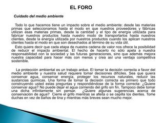 EL FORO
Cuidado del medio ambiente
Todo lo que hacemos tiene un impacto sobre el medio ambiente: desde las materias
primas que seleccionamos hasta el modo en que nuestros proveedores y fábricas
utilizan esas materias primas, desde la cantidad y el tipo de energía utilizada para
fabricar nuestros productos hasta nuestro modo de transportarlos hasta nuestros
clientes, desde la energía utilizada por nuestros productos cuando los aplican nuestros
clientes hasta el modo en que son desechados al término de su vida útil.
Esto quiere decir que cada etapa de nuestra cadena de valor nos ofrece la posibilidad
de reducir el impacto ambiental. El hecho de hacerlo no sólo apela a nuestra
responsabilidad con la sociedad y las futuras generaciones, sino que además mejora
nuestra capacidad para hacer más con menos y crea así una ventaja competitiva
sostenible.
La protección ambiental es un trabajo arduo. El tomar la decisión correcta a favor del
medio ambiente y nuestra salud requiere tomar decisiones difíciles. Sea que quiera
conservar agua, conservar energía, proteger los recursos naturales, reducir las
sustancias químicas. Una forma de tomar la decisión correcta es primero que todo
construyendo usted estas preguntas y respondiéndose de la forma correcta: ¿Quiere
conservar agua? No puede dejar el agua corriendo del grifo sin fin. Tampoco debe tomar
una dicha infinitamente sin pensar. ¿Quiere algunas sugerencias acerca de
conservación de agua? Cierre el grifo mientras se afeita o se cepilla los dientes. Tome
duchas en vez de baños de tina y mientras más breves sean mucho mejor.
 