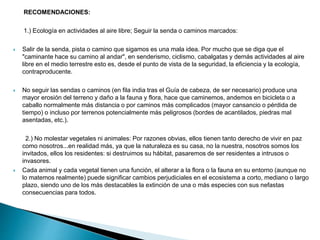 RECOMENDACIONES:
1.) Ecología en actividades al aire libre; Seguir la senda o caminos marcados:
 Salir de la senda, pista o camino que sigamos es una mala idea. Por mucho que se diga que el
"caminante hace su camino al andar", en senderismo, ciclismo, cabalgatas y demás actividades al aire
libre en el medio terrestre esto es, desde el punto de vista de la seguridad, la eficiencia y la ecología,
contraproducente.
 No seguir las sendas o caminos (en fila india tras el Guía de cabeza, de ser necesario) produce una
mayor erosión del terreno y daño a la fauna y flora, hace que caminemos, andemos en bicicleta o a
caballo normalmente más distancia o por caminos más complicados (mayor cansancio o pérdida de
tiempo) o incluso por terrenos potencialmente más peligrosos (bordes de acantilados, piedras mal
asentadas, etc.).
2.) No molestar vegetales ni animales: Por razones obvias, ellos tienen tanto derecho de vivir en paz
como nosotros...en realidad más, ya que la naturaleza es su casa, no la nuestra, nosotros somos los
invitados, ellos los residentes: si destruimos su hábitat, pasaremos de ser residentes a intrusos o
invasores.
 Cada animal y cada vegetal tienen una función, el alterar a la flora o la fauna en su entorno (aunque no
lo matemos realmente) puede significar cambios perjudiciales en el ecosistema a corto, mediano o largo
plazo, siendo uno de los más destacables la extinción de una o más especies con sus nefastas
consecuencias para todos.
 
