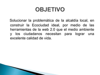 Solucionar la problemática de la alcaldía local, en
construir la Ecociudad ideal, por medio de las
herramientas de la web 2.0 que el medio ambiente
y los ciudadanos necesitan para lograr una
excelente calidad de vida.
 