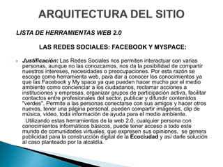 LISTA DE HERRAMIENTAS WEB 2.0
LAS REDES SOCIALES: FACEBOOK Y MYSPACE:
 Justificación: Las Redes Sociales nos permiten interactuar con varias
personas, aunque no las conozcamos, nos da la posibilidad de compartir
nuestros intereses, necesidades o preocupaciones. Por esta razón se
escoge como herramienta web, para dar a conocer los conocimientos ya
que las Facebook y My space ya que pueden hacer mucho por el medio
ambiente como concienciar a los ciudadanos, reclamar acciones a
instituciones y empresas, organizar grupos de participación activa, facilitar
contactos entre profesionales del sector, publicar y difundir contenidos
"verdes". Permite a las personas conectarse con sus amigos y hacer otros
nuevos, tener una página personal, pueden compartir imágenes, clip de
música, video, toda información de ayuda para el medio ambiente.
Utilizando estas herramientas de la web 2.0, cualquier persona con
conocimientos informáticos básicos, puede tener acceso a todo este
mundo de comunidades virtuales, que expresen sus opiniones, se genera
publicidad para la construcción digital de la Ecociudad y así darle solución
al caso planteado por la alcaldía.
 