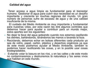 Calidad del agua
Tener acceso a agua limpia es fundamental para el bienestar
humano. Gestionar el agua para cubrir esa necesidad es un desafío
importante y creciente en muchas regiones del mundo. Un gran
número de personas sufre de escasez de agua y de una calidad
insuficiente de la misma.
El cuidado del Medio Ambiente es muy importante y fundamental
para nuestras vidas, por esta razón les diré algunos controles que
debemos hacer para ayudar a contribuir para un mundo mejor,
estos aportes son los siguientes:
 No dejar la llave del agua goteando cuando nos estamos cepillando
los dientes, bañándonos, lavándonos las manos o lavando la loza.
 Reciclando, debemos echar en bolsas diferentes cada producto ya
sea de vidrio, papel, cartón, plástico y desechos orgánicos ya que
de este modo podremos ayudar al Medio Ambiente, también lo
podemos hacer reutilizando las cosas, y en lo posible usar cosas
biodegradables.
 Evitando votar la basura en los ríos, y en las calles y de este modo
no contaminaremos y destruiremos la naturaleza y los seres vivos
que habitan en este mundo.
 