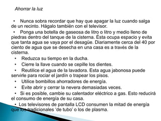 Ahorrar la luz
• Nunca sobra recordar que hay que apagar la luz cuando salga
de un recinto. Hágalo también con el televisor.
• Ponga una botella de gaseosa de litro o litro y medio lleno de
piedras dentro del tanque de la cisterna. Ésta ocupa espacio y evita
que tanta agua se vaya por el desagüe. Diariamente cerca del 40 por
ciento de agua que se desecha en una casa es a través de la
cisterna.
• Reduzca su tiempo en la ducha.
• Cierre la llave cuando se cepille los dientes.
• Reutilice el agua de la lavadora. Esta agua jabonosa puede
servirle para rociar el jardín o trapear los pisos.
• Utilice bombillos ahorradores de energía.
• Evite abrir y cerrar la nevera demasiadas veces.
• Si es posible, cambie su calentador eléctrico a gas. Esto reducirá
el consumo de energía de su casa.
• Los televisores de pantalla LCD consumen la mitad de energía
que los tradicionales ‘de tubo’ o los de plasma.
 