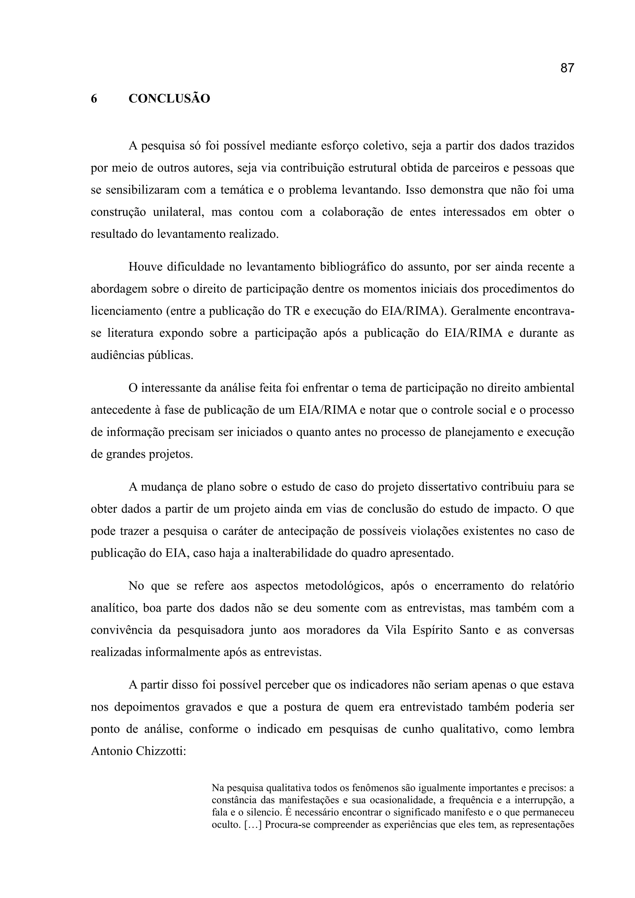 87
6 CONCLUSÃO
A pesquisa só foi possível mediante esforço coletivo, seja a partir dos dados trazidos
por meio de outros autores, seja via contribuição estrutural obtida de parceiros e pessoas que
se sensibilizaram com a temática e o problema levantando. Isso demonstra que não foi uma
construção unilateral, mas contou com a colaboração de entes interessados em obter o
resultado do levantamento realizado.
Houve dificuldade no levantamento bibliográfico do assunto, por ser ainda recente a
abordagem sobre o direito de participação dentre os momentos iniciais dos procedimentos do
licenciamento (entre a publicação do TR e execução do EIA/RIMA). Geralmente encontrava-
se literatura expondo sobre a participação após a publicação do EIA/RIMA e durante as
audiências públicas.
O interessante da análise feita foi enfrentar o tema de participação no direito ambiental
antecedente à fase de publicação de um EIA/RIMA e notar que o controle social e o processo
de informação precisam ser iniciados o quanto antes no processo de planejamento e execução
de grandes projetos.
A mudança de plano sobre o estudo de caso do projeto dissertativo contribuiu para se
obter dados a partir de um projeto ainda em vias de conclusão do estudo de impacto. O que
pode trazer a pesquisa o caráter de antecipação de possíveis violações existentes no caso de
publicação do EIA, caso haja a inalterabilidade do quadro apresentado.
No que se refere aos aspectos metodológicos, após o encerramento do relatório
analítico, boa parte dos dados não se deu somente com as entrevistas, mas também com a
convivência da pesquisadora junto aos moradores da Vila Espírito Santo e as conversas
realizadas informalmente após as entrevistas.
A partir disso foi possível perceber que os indicadores não seriam apenas o que estava
nos depoimentos gravados e que a postura de quem era entrevistado também poderia ser
ponto de análise, conforme o indicado em pesquisas de cunho qualitativo, como lembra
Antonio Chizzotti:
Na pesquisa qualitativa todos os fenômenos são igualmente importantes e precisos: a
constância das manifestações e sua ocasionalidade, a frequência e a interrupção, a
fala e o silencio. É necessário encontrar o significado manifesto e o que permaneceu
oculto. […] Procura-se compreender as experiências que eles tem, as representações
 