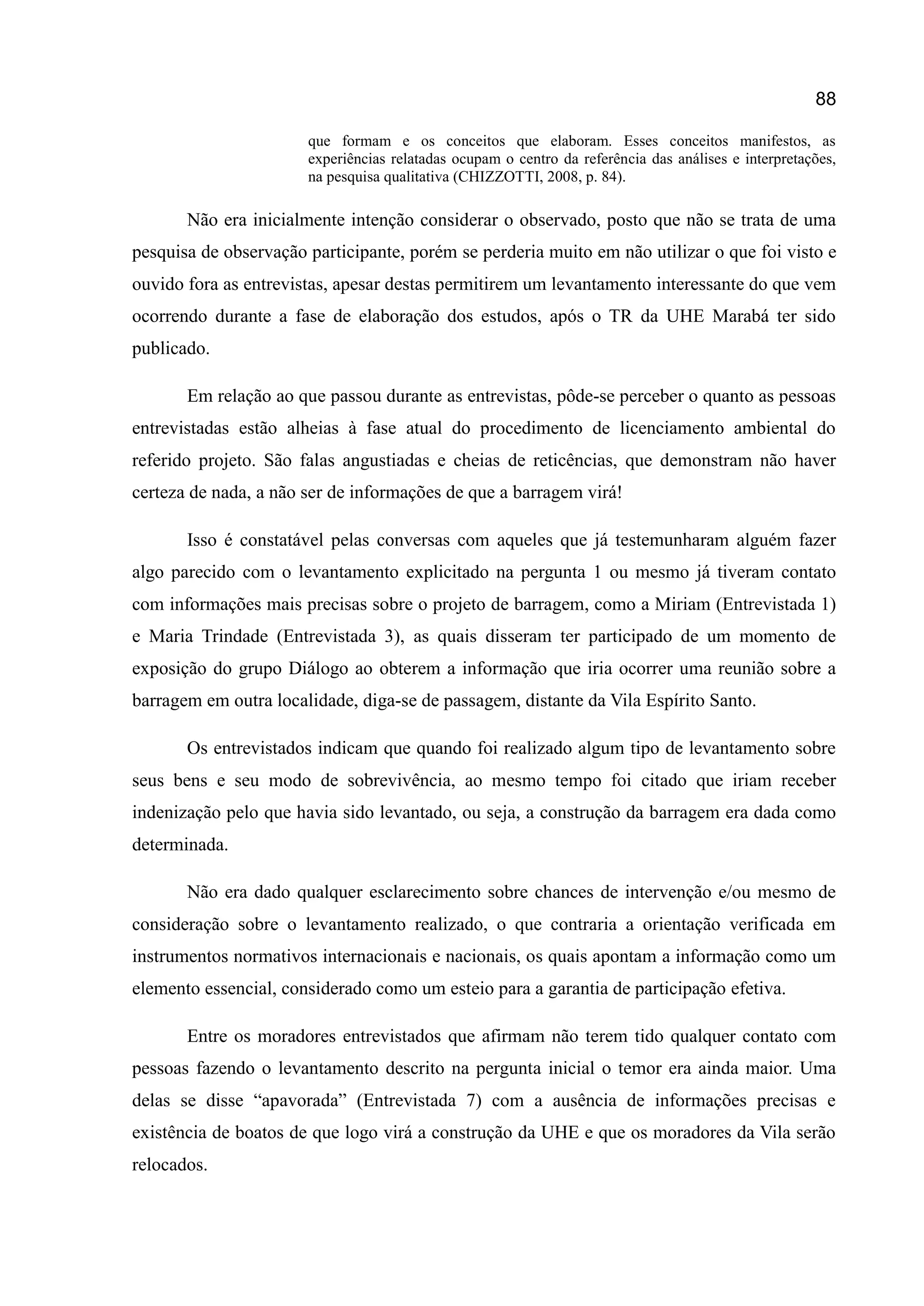 88
que formam e os conceitos que elaboram. Esses conceitos manifestos, as
experiências relatadas ocupam o centro da referência das análises e interpretações,
na pesquisa qualitativa (CHIZZOTTI, 2008, p. 84).
Não era inicialmente intenção considerar o observado, posto que não se trata de uma
pesquisa de observação participante, porém se perderia muito em não utilizar o que foi visto e
ouvido fora as entrevistas, apesar destas permitirem um levantamento interessante do que vem
ocorrendo durante a fase de elaboração dos estudos, após o TR da UHE Marabá ter sido
publicado.
Em relação ao que passou durante as entrevistas, pôde-se perceber o quanto as pessoas
entrevistadas estão alheias à fase atual do procedimento de licenciamento ambiental do
referido projeto. São falas angustiadas e cheias de reticências, que demonstram não haver
certeza de nada, a não ser de informações de que a barragem virá!
Isso é constatável pelas conversas com aqueles que já testemunharam alguém fazer
algo parecido com o levantamento explicitado na pergunta 1 ou mesmo já tiveram contato
com informações mais precisas sobre o projeto de barragem, como a Miriam (Entrevistada 1)
e Maria Trindade (Entrevistada 3), as quais disseram ter participado de um momento de
exposição do grupo Diálogo ao obterem a informação que iria ocorrer uma reunião sobre a
barragem em outra localidade, diga-se de passagem, distante da Vila Espírito Santo.
Os entrevistados indicam que quando foi realizado algum tipo de levantamento sobre
seus bens e seu modo de sobrevivência, ao mesmo tempo foi citado que iriam receber
indenização pelo que havia sido levantado, ou seja, a construção da barragem era dada como
determinada.
Não era dado qualquer esclarecimento sobre chances de intervenção e/ou mesmo de
consideração sobre o levantamento realizado, o que contraria a orientação verificada em
instrumentos normativos internacionais e nacionais, os quais apontam a informação como um
elemento essencial, considerado como um esteio para a garantia de participação efetiva.
Entre os moradores entrevistados que afirmam não terem tido qualquer contato com
pessoas fazendo o levantamento descrito na pergunta inicial o temor era ainda maior. Uma
delas se disse “apavorada” (Entrevistada 7) com a ausência de informações precisas e
existência de boatos de que logo virá a construção da UHE e que os moradores da Vila serão
relocados.
 