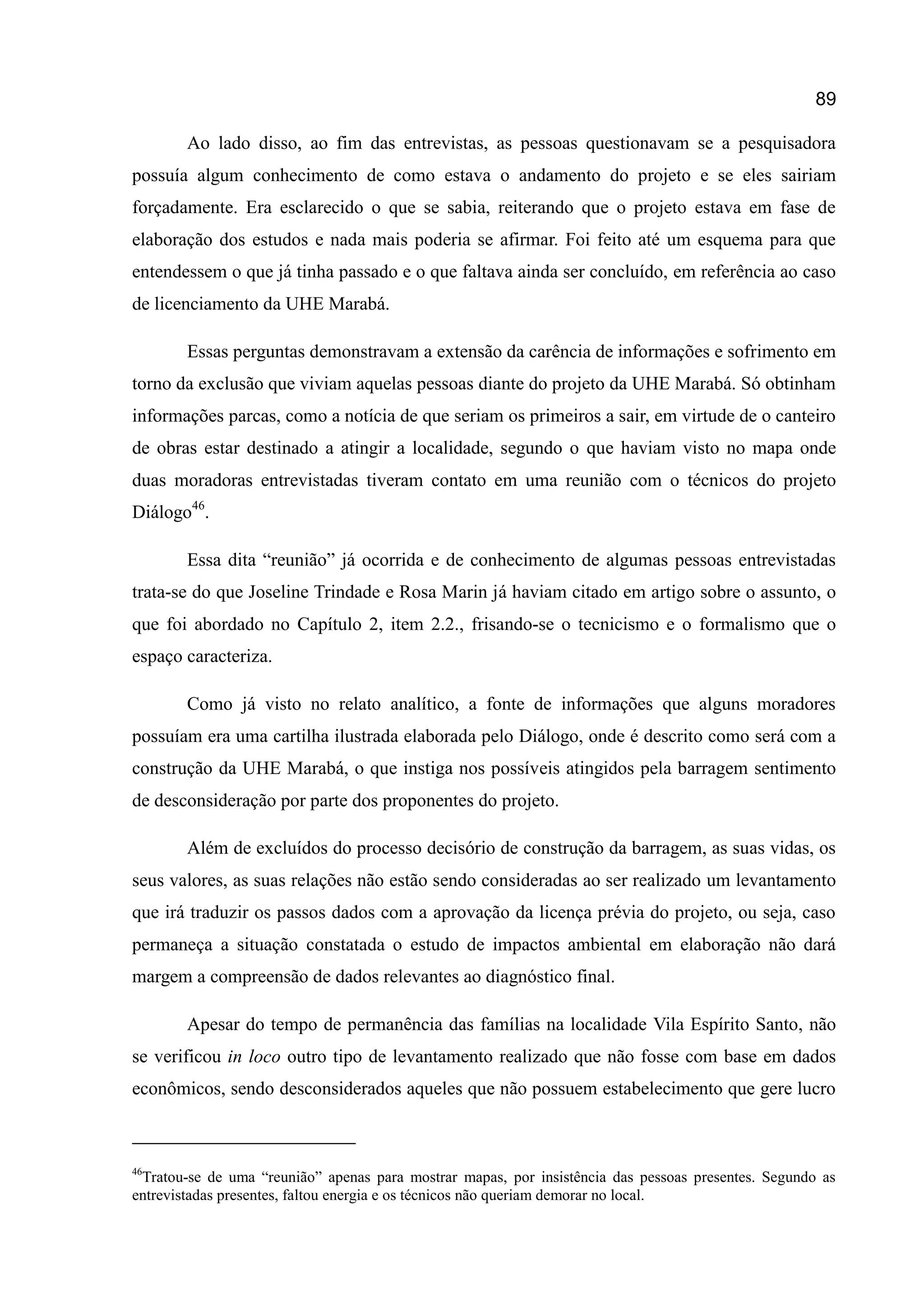 89
Ao lado disso, ao fim das entrevistas, as pessoas questionavam se a pesquisadora
possuía algum conhecimento de como estava o andamento do projeto e se eles sairiam
forçadamente. Era esclarecido o que se sabia, reiterando que o projeto estava em fase de
elaboração dos estudos e nada mais poderia se afirmar. Foi feito até um esquema para que
entendessem o que já tinha passado e o que faltava ainda ser concluído, em referência ao caso
de licenciamento da UHE Marabá.
Essas perguntas demonstravam a extensão da carência de informações e sofrimento em
torno da exclusão que viviam aquelas pessoas diante do projeto da UHE Marabá. Só obtinham
informações parcas, como a notícia de que seriam os primeiros a sair, em virtude de o canteiro
de obras estar destinado a atingir a localidade, segundo o que haviam visto no mapa onde
duas moradoras entrevistadas tiveram contato em uma reunião com o técnicos do projeto
Diálogo46
.
Essa dita “reunião” já ocorrida e de conhecimento de algumas pessoas entrevistadas
trata-se do que Joseline Trindade e Rosa Marin já haviam citado em artigo sobre o assunto, o
que foi abordado no Capítulo 2, item 2.2., frisando-se o tecnicismo e o formalismo que o
espaço caracteriza.
Como já visto no relato analítico, a fonte de informações que alguns moradores
possuíam era uma cartilha ilustrada elaborada pelo Diálogo, onde é descrito como será com a
construção da UHE Marabá, o que instiga nos possíveis atingidos pela barragem sentimento
de desconsideração por parte dos proponentes do projeto.
Além de excluídos do processo decisório de construção da barragem, as suas vidas, os
seus valores, as suas relações não estão sendo consideradas ao ser realizado um levantamento
que irá traduzir os passos dados com a aprovação da licença prévia do projeto, ou seja, caso
permaneça a situação constatada o estudo de impactos ambiental em elaboração não dará
margem a compreensão de dados relevantes ao diagnóstico final.
Apesar do tempo de permanência das famílias na localidade Vila Espírito Santo, não
se verificou in loco outro tipo de levantamento realizado que não fosse com base em dados
econômicos, sendo desconsiderados aqueles que não possuem estabelecimento que gere lucro
46
Tratou-se de uma “reunião” apenas para mostrar mapas, por insistência das pessoas presentes. Segundo as
entrevistadas presentes, faltou energia e os técnicos não queriam demorar no local.
 