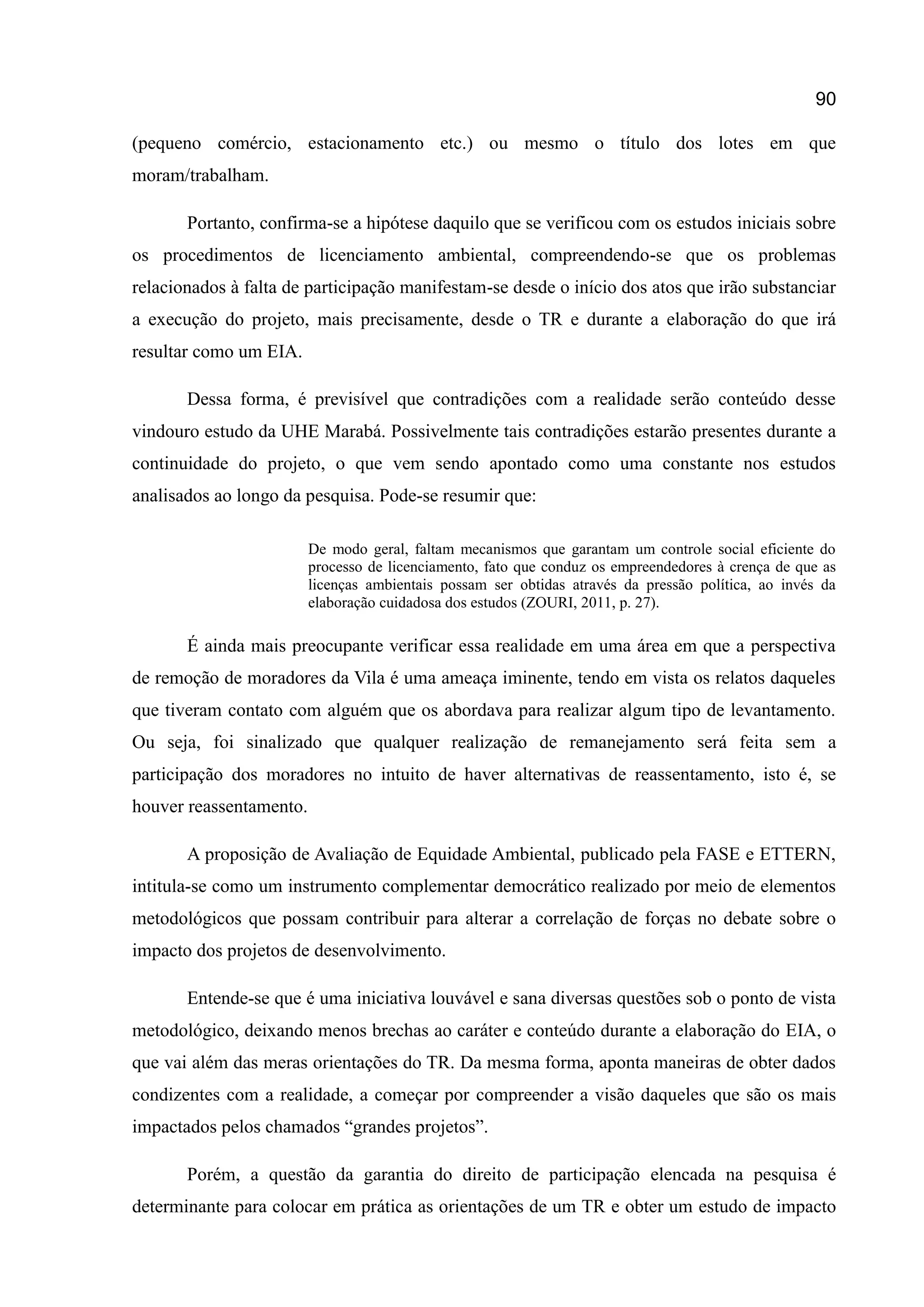 90
(pequeno comércio, estacionamento etc.) ou mesmo o título dos lotes em que
moram/trabalham.
Portanto, confirma-se a hipótese daquilo que se verificou com os estudos iniciais sobre
os procedimentos de licenciamento ambiental, compreendendo-se que os problemas
relacionados à falta de participação manifestam-se desde o início dos atos que irão substanciar
a execução do projeto, mais precisamente, desde o TR e durante a elaboração do que irá
resultar como um EIA.
Dessa forma, é previsível que contradições com a realidade serão conteúdo desse
vindouro estudo da UHE Marabá. Possivelmente tais contradições estarão presentes durante a
continuidade do projeto, o que vem sendo apontado como uma constante nos estudos
analisados ao longo da pesquisa. Pode-se resumir que:
De modo geral, faltam mecanismos que garantam um controle social eficiente do
processo de licenciamento, fato que conduz os empreendedores à crença de que as
licenças ambientais possam ser obtidas através da pressão política, ao invés da
elaboração cuidadosa dos estudos (ZOURI, 2011, p. 27).
É ainda mais preocupante verificar essa realidade em uma área em que a perspectiva
de remoção de moradores da Vila é uma ameaça iminente, tendo em vista os relatos daqueles
que tiveram contato com alguém que os abordava para realizar algum tipo de levantamento.
Ou seja, foi sinalizado que qualquer realização de remanejamento será feita sem a
participação dos moradores no intuito de haver alternativas de reassentamento, isto é, se
houver reassentamento.
A proposição de Avaliação de Equidade Ambiental, publicado pela FASE e ETTERN,
intitula-se como um instrumento complementar democrático realizado por meio de elementos
metodológicos que possam contribuir para alterar a correlação de forças no debate sobre o
impacto dos projetos de desenvolvimento.
Entende-se que é uma iniciativa louvável e sana diversas questões sob o ponto de vista
metodológico, deixando menos brechas ao caráter e conteúdo durante a elaboração do EIA, o
que vai além das meras orientações do TR. Da mesma forma, aponta maneiras de obter dados
condizentes com a realidade, a começar por compreender a visão daqueles que são os mais
impactados pelos chamados “grandes projetos”.
Porém, a questão da garantia do direito de participação elencada na pesquisa é
determinante para colocar em prática as orientações de um TR e obter um estudo de impacto
 
