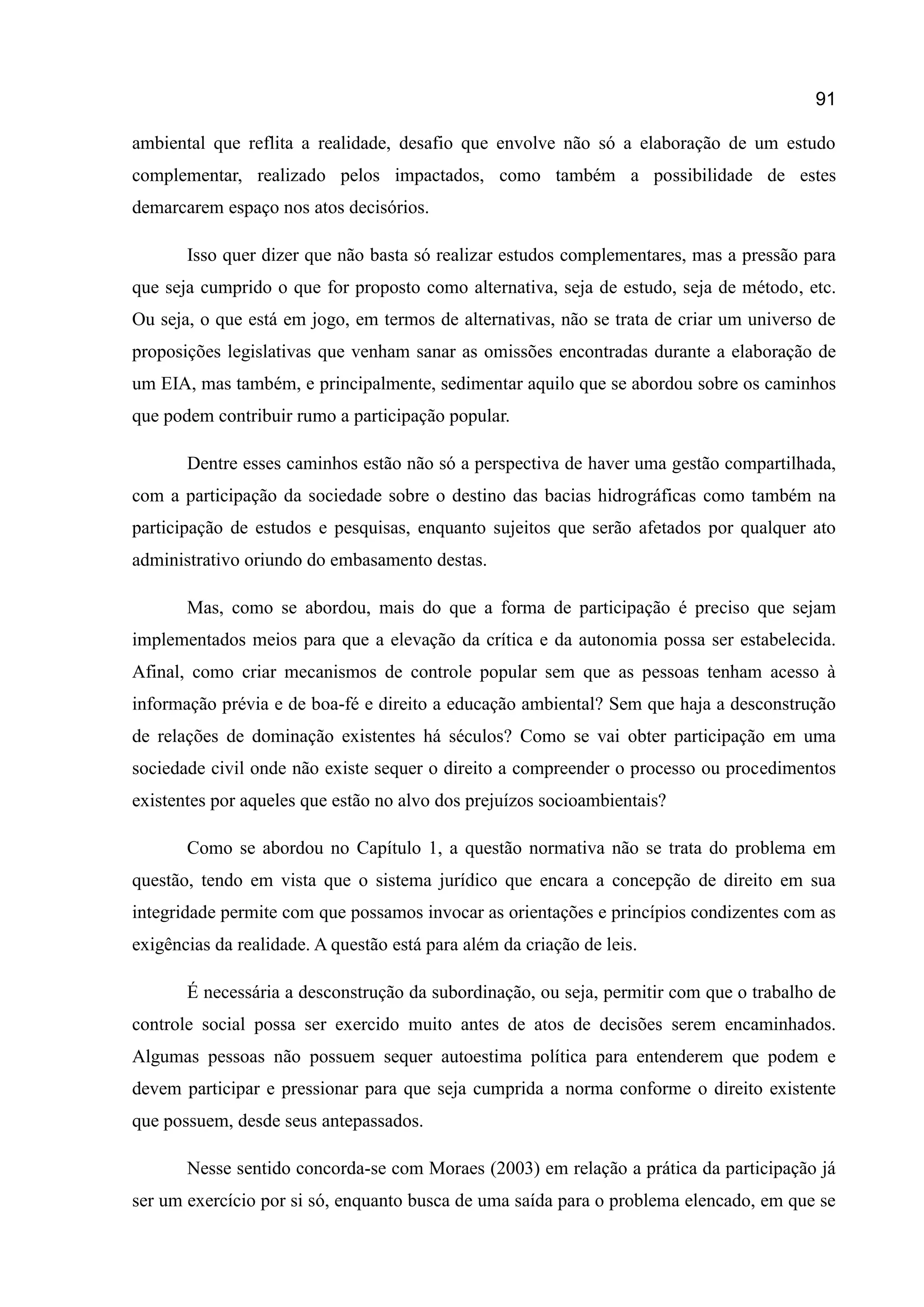 91
ambiental que reflita a realidade, desafio que envolve não só a elaboração de um estudo
complementar, realizado pelos impactados, como também a possibilidade de estes
demarcarem espaço nos atos decisórios.
Isso quer dizer que não basta só realizar estudos complementares, mas a pressão para
que seja cumprido o que for proposto como alternativa, seja de estudo, seja de método, etc.
Ou seja, o que está em jogo, em termos de alternativas, não se trata de criar um universo de
proposições legislativas que venham sanar as omissões encontradas durante a elaboração de
um EIA, mas também, e principalmente, sedimentar aquilo que se abordou sobre os caminhos
que podem contribuir rumo a participação popular.
Dentre esses caminhos estão não só a perspectiva de haver uma gestão compartilhada,
com a participação da sociedade sobre o destino das bacias hidrográficas como também na
participação de estudos e pesquisas, enquanto sujeitos que serão afetados por qualquer ato
administrativo oriundo do embasamento destas.
Mas, como se abordou, mais do que a forma de participação é preciso que sejam
implementados meios para que a elevação da crítica e da autonomia possa ser estabelecida.
Afinal, como criar mecanismos de controle popular sem que as pessoas tenham acesso à
informação prévia e de boa-fé e direito a educação ambiental? Sem que haja a desconstrução
de relações de dominação existentes há séculos? Como se vai obter participação em uma
sociedade civil onde não existe sequer o direito a compreender o processo ou procedimentos
existentes por aqueles que estão no alvo dos prejuízos socioambientais?
Como se abordou no Capítulo 1, a questão normativa não se trata do problema em
questão, tendo em vista que o sistema jurídico que encara a concepção de direito em sua
integridade permite com que possamos invocar as orientações e princípios condizentes com as
exigências da realidade. A questão está para além da criação de leis.
É necessária a desconstrução da subordinação, ou seja, permitir com que o trabalho de
controle social possa ser exercido muito antes de atos de decisões serem encaminhados.
Algumas pessoas não possuem sequer autoestima política para entenderem que podem e
devem participar e pressionar para que seja cumprida a norma conforme o direito existente
que possuem, desde seus antepassados.
Nesse sentido concorda-se com Moraes (2003) em relação a prática da participação já
ser um exercício por si só, enquanto busca de uma saída para o problema elencado, em que se
 