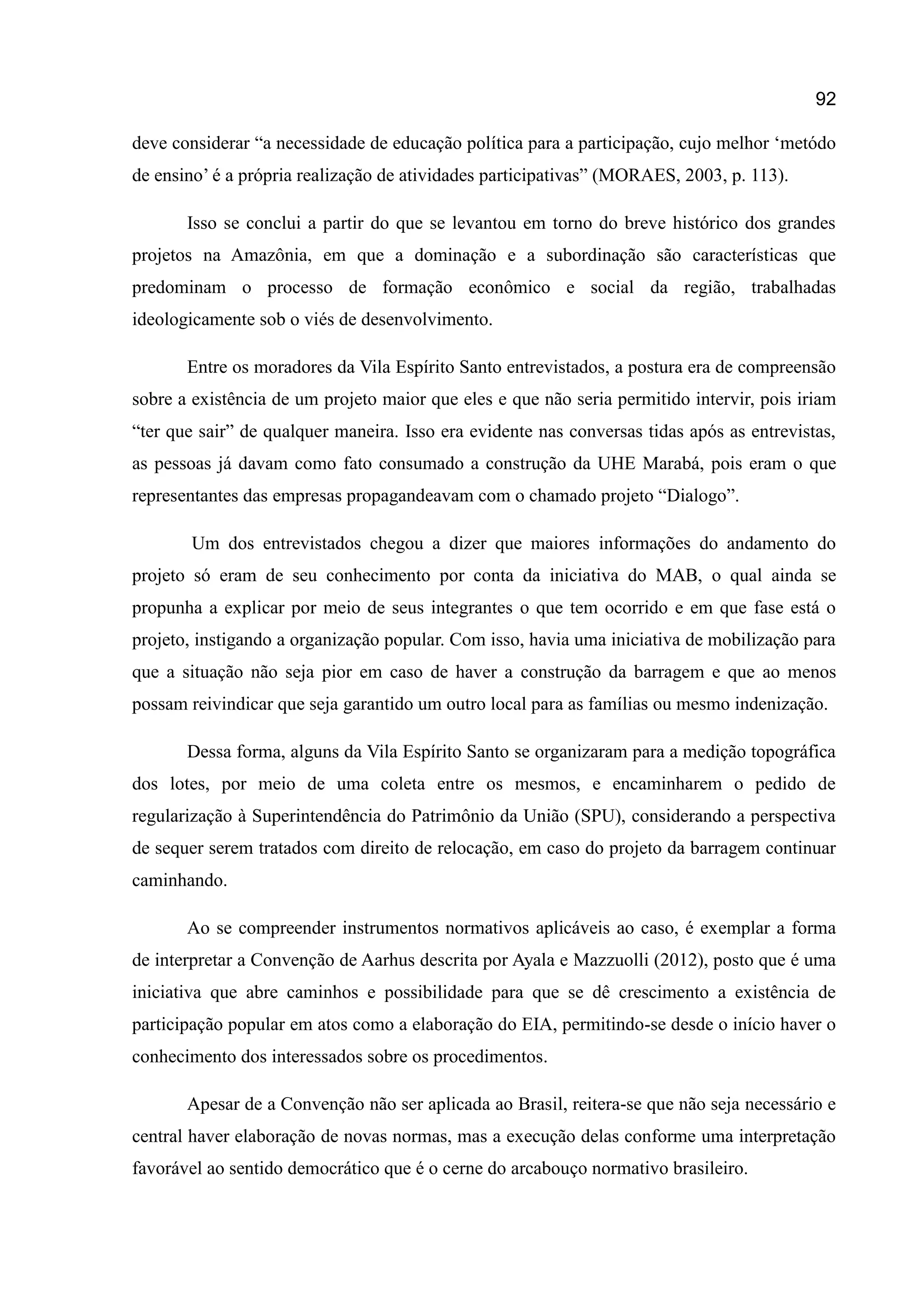 92
deve considerar “a necessidade de educação política para a participação, cujo melhor „metódo
de ensino‟ é a própria realização de atividades participativas” (MORAES, 2003, p. 113).
Isso se conclui a partir do que se levantou em torno do breve histórico dos grandes
projetos na Amazônia, em que a dominação e a subordinação são características que
predominam o processo de formação econômico e social da região, trabalhadas
ideologicamente sob o viés de desenvolvimento.
Entre os moradores da Vila Espírito Santo entrevistados, a postura era de compreensão
sobre a existência de um projeto maior que eles e que não seria permitido intervir, pois iriam
“ter que sair” de qualquer maneira. Isso era evidente nas conversas tidas após as entrevistas,
as pessoas já davam como fato consumado a construção da UHE Marabá, pois eram o que
representantes das empresas propagandeavam com o chamado projeto “Dialogo”.
Um dos entrevistados chegou a dizer que maiores informações do andamento do
projeto só eram de seu conhecimento por conta da iniciativa do MAB, o qual ainda se
propunha a explicar por meio de seus integrantes o que tem ocorrido e em que fase está o
projeto, instigando a organização popular. Com isso, havia uma iniciativa de mobilização para
que a situação não seja pior em caso de haver a construção da barragem e que ao menos
possam reivindicar que seja garantido um outro local para as famílias ou mesmo indenização.
Dessa forma, alguns da Vila Espírito Santo se organizaram para a medição topográfica
dos lotes, por meio de uma coleta entre os mesmos, e encaminharem o pedido de
regularização à Superintendência do Patrimônio da União (SPU), considerando a perspectiva
de sequer serem tratados com direito de relocação, em caso do projeto da barragem continuar
caminhando.
Ao se compreender instrumentos normativos aplicáveis ao caso, é exemplar a forma
de interpretar a Convenção de Aarhus descrita por Ayala e Mazzuolli (2012), posto que é uma
iniciativa que abre caminhos e possibilidade para que se dê crescimento a existência de
participação popular em atos como a elaboração do EIA, permitindo-se desde o início haver o
conhecimento dos interessados sobre os procedimentos.
Apesar de a Convenção não ser aplicada ao Brasil, reitera-se que não seja necessário e
central haver elaboração de novas normas, mas a execução delas conforme uma interpretação
favorável ao sentido democrático que é o cerne do arcabouço normativo brasileiro.
 