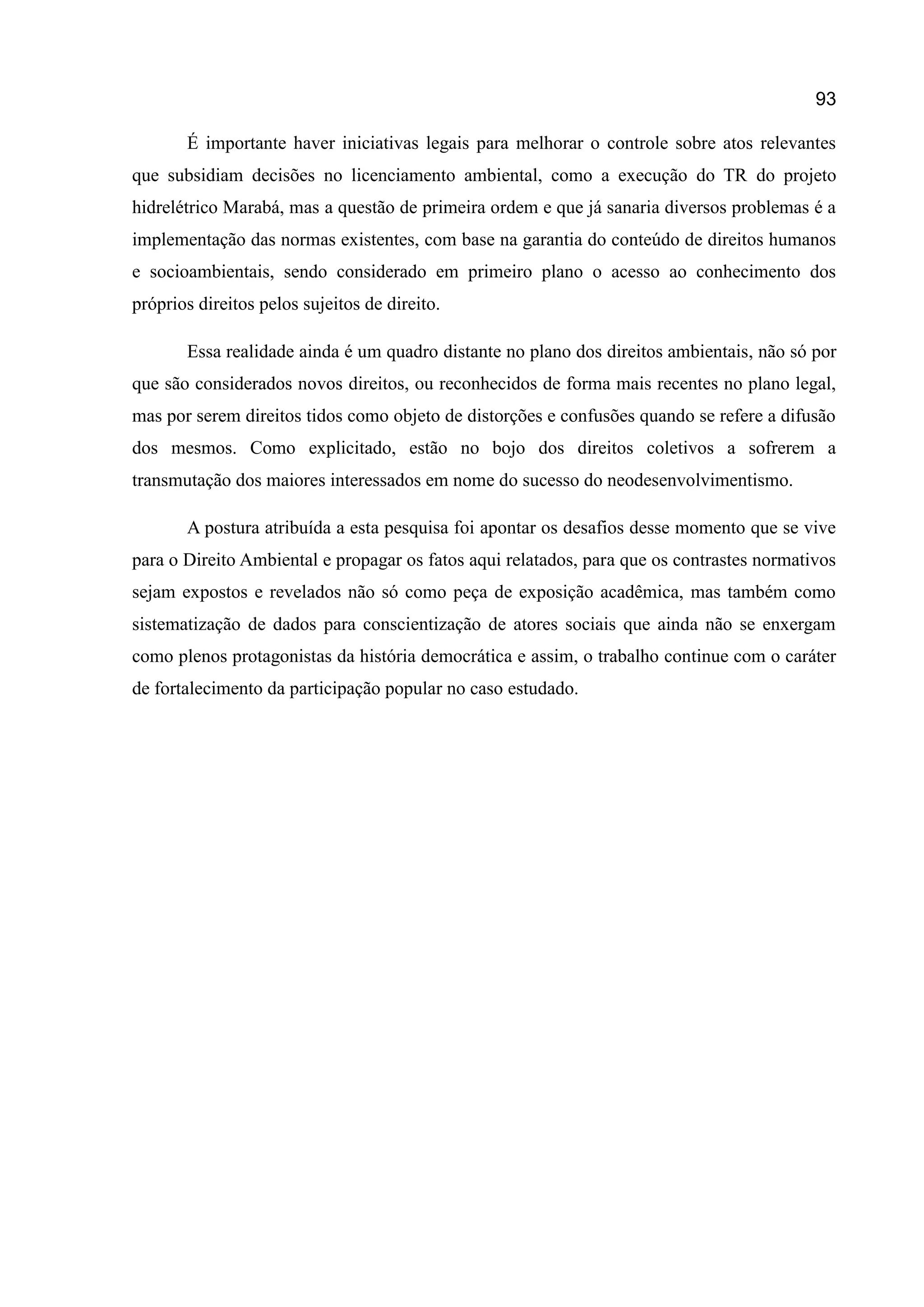 93
É importante haver iniciativas legais para melhorar o controle sobre atos relevantes
que subsidiam decisões no licenciamento ambiental, como a execução do TR do projeto
hidrelétrico Marabá, mas a questão de primeira ordem e que já sanaria diversos problemas é a
implementação das normas existentes, com base na garantia do conteúdo de direitos humanos
e socioambientais, sendo considerado em primeiro plano o acesso ao conhecimento dos
próprios direitos pelos sujeitos de direito.
Essa realidade ainda é um quadro distante no plano dos direitos ambientais, não só por
que são considerados novos direitos, ou reconhecidos de forma mais recentes no plano legal,
mas por serem direitos tidos como objeto de distorções e confusões quando se refere a difusão
dos mesmos. Como explicitado, estão no bojo dos direitos coletivos a sofrerem a
transmutação dos maiores interessados em nome do sucesso do neodesenvolvimentismo.
A postura atribuída a esta pesquisa foi apontar os desafios desse momento que se vive
para o Direito Ambiental e propagar os fatos aqui relatados, para que os contrastes normativos
sejam expostos e revelados não só como peça de exposição acadêmica, mas também como
sistematização de dados para conscientização de atores sociais que ainda não se enxergam
como plenos protagonistas da história democrática e assim, o trabalho continue com o caráter
de fortalecimento da participação popular no caso estudado.
 