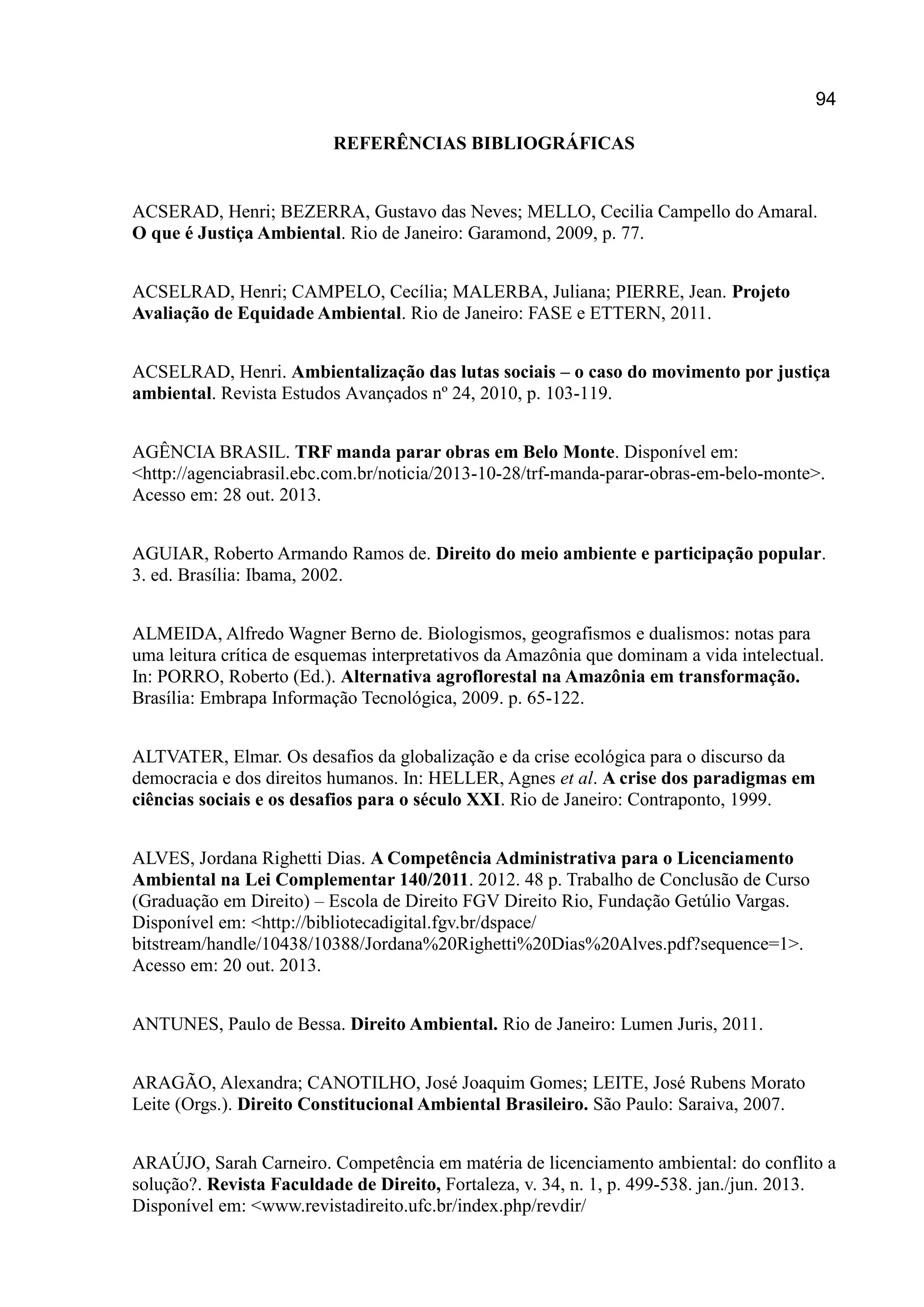 94
REFERÊNCIAS BIBLIOGRÁFICAS
ACSERAD, Henri; BEZERRA, Gustavo das Neves; MELLO, Cecilia Campello do Amaral.
O que é Justiça Ambiental. Rio de Janeiro: Garamond, 2009, p. 77.
ACSELRAD, Henri; CAMPELO, Cecília; MALERBA, Juliana; PIERRE, Jean. Projeto
Avaliação de Equidade Ambiental. Rio de Janeiro: FASE e ETTERN, 2011.
ACSELRAD, Henri. Ambientalização das lutas sociais – o caso do movimento por justiça
ambiental. Revista Estudos Avançados nº 24, 2010, p. 103-119.
AGÊNCIA BRASIL. TRF manda parar obras em Belo Monte. Disponível em:
<http://agenciabrasil.ebc.com.br/noticia/2013-10-28/trf-manda-parar-obras-em-belo-monte>.
Acesso em: 28 out. 2013.
AGUIAR, Roberto Armando Ramos de. Direito do meio ambiente e participação popular.
3. ed. Brasília: Ibama, 2002.
ALMEIDA, Alfredo Wagner Berno de. Biologismos, geografismos e dualismos: notas para
uma leitura crítica de esquemas interpretativos da Amazônia que dominam a vida intelectual.
In: PORRO, Roberto (Ed.). Alternativa agroflorestal na Amazônia em transformação.
Brasília: Embrapa Informação Tecnológica, 2009. p. 65-122.
ALTVATER, Elmar. Os desafios da globalização e da crise ecológica para o discurso da
democracia e dos direitos humanos. In: HELLER, Agnes et al. A crise dos paradigmas em
ciências sociais e os desafios para o século XXI. Rio de Janeiro: Contraponto, 1999.
ALVES, Jordana Righetti Dias. A Competência Administrativa para o Licenciamento
Ambiental na Lei Complementar 140/2011. 2012. 48 p. Trabalho de Conclusão de Curso
(Graduação em Direito) – Escola de Direito FGV Direito Rio, Fundação Getúlio Vargas.
Disponível em: <http://bibliotecadigital.fgv.br/dspace/
bitstream/handle/10438/10388/Jordana%20Righetti%20Dias%20Alves.pdf?sequence=1>.
Acesso em: 20 out. 2013.
ANTUNES, Paulo de Bessa. Direito Ambiental. Rio de Janeiro: Lumen Juris, 2011.
ARAGÃO, Alexandra; CANOTILHO, José Joaquim Gomes; LEITE, José Rubens Morato
Leite (Orgs.). Direito Constitucional Ambiental Brasileiro. São Paulo: Saraiva, 2007.
ARAÚJO, Sarah Carneiro. Competência em matéria de licenciamento ambiental: do conflito a
solução?. Revista Faculdade de Direito, Fortaleza, v. 34, n. 1, p. 499-538. jan./jun. 2013.
Disponível em: <www.revistadireito.ufc.br/index.php/revdir/
 