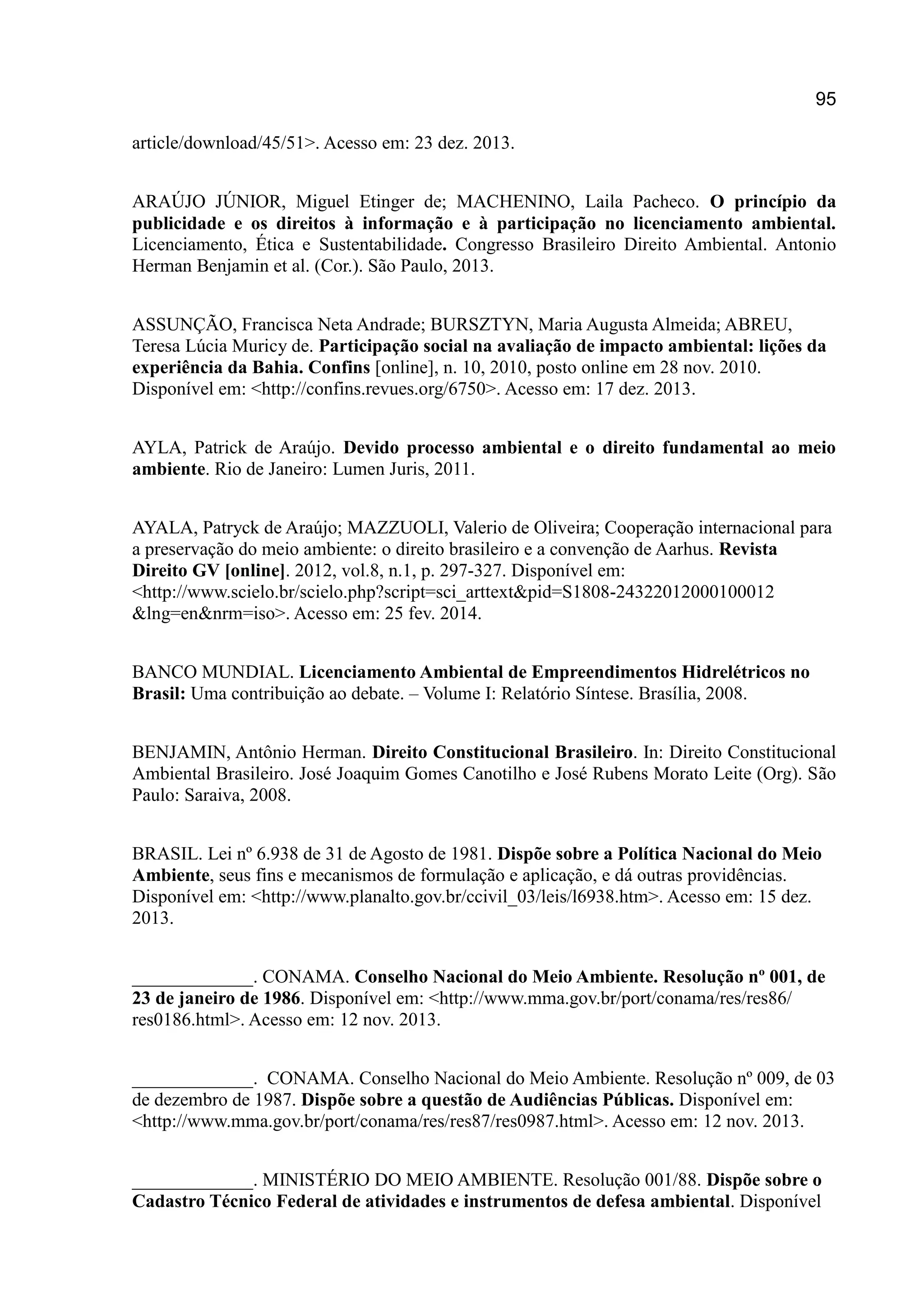 95
article/download/45/51>. Acesso em: 23 dez. 2013.
ARAÚJO JÚNIOR, Miguel Etinger de; MACHENINO, Laila Pacheco. O princípio da
publicidade e os direitos à informação e à participação no licenciamento ambiental.
Licenciamento, Ética e Sustentabilidade. Congresso Brasileiro Direito Ambiental. Antonio
Herman Benjamin et al. (Cor.). São Paulo, 2013.
ASSUNÇÃO, Francisca Neta Andrade; BURSZTYN, Maria Augusta Almeida; ABREU,
Teresa Lúcia Muricy de. Participação social na avaliação de impacto ambiental: lições da
experiência da Bahia. Confins [online], n. 10, 2010, posto online em 28 nov. 2010.
Disponível em: <http://confins.revues.org/6750>. Acesso em: 17 dez. 2013.
AYLA, Patrick de Araújo. Devido processo ambiental e o direito fundamental ao meio
ambiente. Rio de Janeiro: Lumen Juris, 2011.
AYALA, Patryck de Araújo; MAZZUOLI, Valerio de Oliveira; Cooperação internacional para
a preservação do meio ambiente: o direito brasileiro e a convenção de Aarhus. Revista
Direito GV [online]. 2012, vol.8, n.1, p. 297-327. Disponível em:
<http://www.scielo.br/scielo.php?script=sci_arttext&pid=S1808-24322012000100012
&lng=en&nrm=iso>. Acesso em: 25 fev. 2014.
BANCO MUNDIAL. Licenciamento Ambiental de Empreendimentos Hidrelétricos no
Brasil: Uma contribuição ao debate. – Volume I: Relatório Síntese. Brasília, 2008.
BENJAMIN, Antônio Herman. Direito Constitucional Brasileiro. In: Direito Constitucional
Ambiental Brasileiro. José Joaquim Gomes Canotilho e José Rubens Morato Leite (Org). São
Paulo: Saraiva, 2008.
BRASIL. Lei nº 6.938 de 31 de Agosto de 1981. Dispõe sobre a Política Nacional do Meio
Ambiente, seus fins e mecanismos de formulação e aplicação, e dá outras providências.
Disponível em: <http://www.planalto.gov.br/ccivil_03/leis/l6938.htm>. Acesso em: 15 dez.
2013.
_____________. CONAMA. Conselho Nacional do Meio Ambiente. Resolução nº 001, de
23 de janeiro de 1986. Disponível em: <http://www.mma.gov.br/port/conama/res/res86/
res0186.html>. Acesso em: 12 nov. 2013.
_____________. CONAMA. Conselho Nacional do Meio Ambiente. Resolução nº 009, de 03
de dezembro de 1987. Dispõe sobre a questão de Audiências Públicas. Disponível em:
<http://www.mma.gov.br/port/conama/res/res87/res0987.html>. Acesso em: 12 nov. 2013.
_____________. MINISTÉRIO DO MEIO AMBIENTE. Resolução 001/88. Dispõe sobre o
Cadastro Técnico Federal de atividades e instrumentos de defesa ambiental. Disponível
 