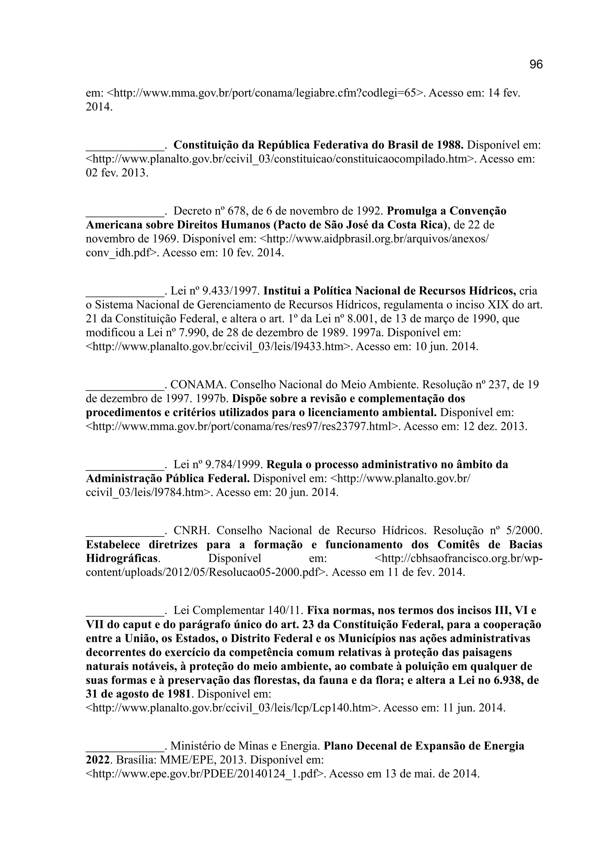 96
em: <http://www.mma.gov.br/port/conama/legiabre.cfm?codlegi=65>. Acesso em: 14 fev.
2014.
_____________. Constituição da República Federativa do Brasil de 1988. Disponível em:
<http://www.planalto.gov.br/ccivil_03/constituicao/constituicaocompilado.htm>. Acesso em:
02 fev. 2013.
_____________. Decreto nº 678, de 6 de novembro de 1992. Promulga a Convenção
Americana sobre Direitos Humanos (Pacto de São José da Costa Rica), de 22 de
novembro de 1969. Disponível em: <http://www.aidpbrasil.org.br/arquivos/anexos/
conv_idh.pdf>. Acesso em: 10 fev. 2014.
_____________. Lei nº 9.433/1997. Institui a Política Nacional de Recursos Hídricos, cria
o Sistema Nacional de Gerenciamento de Recursos Hídricos, regulamenta o inciso XIX do art.
21 da Constituição Federal, e altera o art. 1º da Lei nº 8.001, de 13 de março de 1990, que
modificou a Lei nº 7.990, de 28 de dezembro de 1989. 1997a. Disponível em:
<http://www.planalto.gov.br/ccivil_03/leis/l9433.htm>. Acesso em: 10 jun. 2014.
_____________. CONAMA. Conselho Nacional do Meio Ambiente. Resolução nº 237, de 19
de dezembro de 1997. 1997b. Dispõe sobre a revisão e complementação dos
procedimentos e critérios utilizados para o licenciamento ambiental. Disponível em:
<http://www.mma.gov.br/port/conama/res/res97/res23797.html>. Acesso em: 12 dez. 2013.
_____________. Lei nº 9.784/1999. Regula o processo administrativo no âmbito da
Administração Pública Federal. Disponível em: <http://www.planalto.gov.br/
ccivil_03/leis/l9784.htm>. Acesso em: 20 jun. 2014.
_____________. CNRH. Conselho Nacional de Recurso Hídricos. Resolução nº 5/2000.
Estabelece diretrizes para a formação e funcionamento dos Comitês de Bacias
Hidrográficas. Disponível em: <http://cbhsaofrancisco.org.br/wp-
content/uploads/2012/05/Resolucao05-2000.pdf>. Acesso em 11 de fev. 2014.
_____________. Lei Complementar 140/11. Fixa normas, nos termos dos incisos III, VI e
VII do caput e do parágrafo único do art. 23 da Constituição Federal, para a cooperação
entre a União, os Estados, o Distrito Federal e os Municípios nas ações administrativas
decorrentes do exercício da competência comum relativas à proteção das paisagens
naturais notáveis, à proteção do meio ambiente, ao combate à poluição em qualquer de
suas formas e à preservação das florestas, da fauna e da flora; e altera a Lei no 6.938, de
31 de agosto de 1981. Disponível em:
<http://www.planalto.gov.br/ccivil_03/leis/lcp/Lcp140.htm>. Acesso em: 11 jun. 2014.
_____________. Ministério de Minas e Energia. Plano Decenal de Expansão de Energia
2022. Brasília: MME/EPE, 2013. Disponível em:
<http://www.epe.gov.br/PDEE/20140124_1.pdf>. Acesso em 13 de mai. de 2014.
 