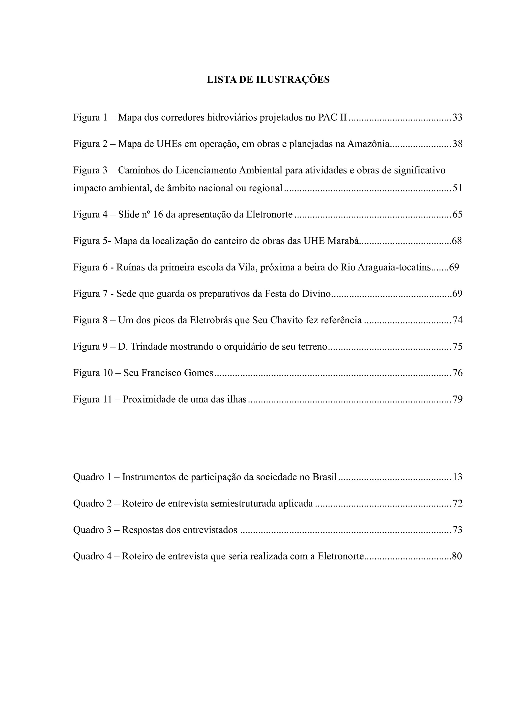LISTA DE ILUSTRAÇÕES
Figura 1 – Mapa dos corredores hidroviários projetados no PAC II........................................33
Figura 2 – Mapa de UHEs em operação, em obras e planejadas na Amazônia........................38
Figura 3 – Caminhos do Licenciamento Ambiental para atividades e obras de significativo
impacto ambiental, de âmbito nacional ou regional.................................................................51
Figura 4 – Slide nº 16 da apresentação da Eletronorte.............................................................65
Figura 5- Mapa da localização do canteiro de obras das UHE Marabá....................................68
Figura 6 - Ruínas da primeira escola da Vila, próxima a beira do Rio Araguaia-tocatins.......69
Figura 7 - Sede que guarda os preparativos da Festa do Divino...............................................69
Figura 8 – Um dos picos da Eletrobrás que Seu Chavito fez referência ..................................74
Figura 9 – D. Trindade mostrando o orquidário de seu terreno................................................75
Figura 10 – Seu Francisco Gomes............................................................................................76
Figura 11 – Proximidade de uma das ilhas...............................................................................79
Quadro 1 – Instrumentos de participação da sociedade no Brasil............................................13
Quadro 2 – Roteiro de entrevista semiestruturada aplicada .....................................................72
Quadro 3 – Respostas dos entrevistados ..................................................................................73
Quadro 4 – Roteiro de entrevista que seria realizada com a Eletronorte..................................80
 
