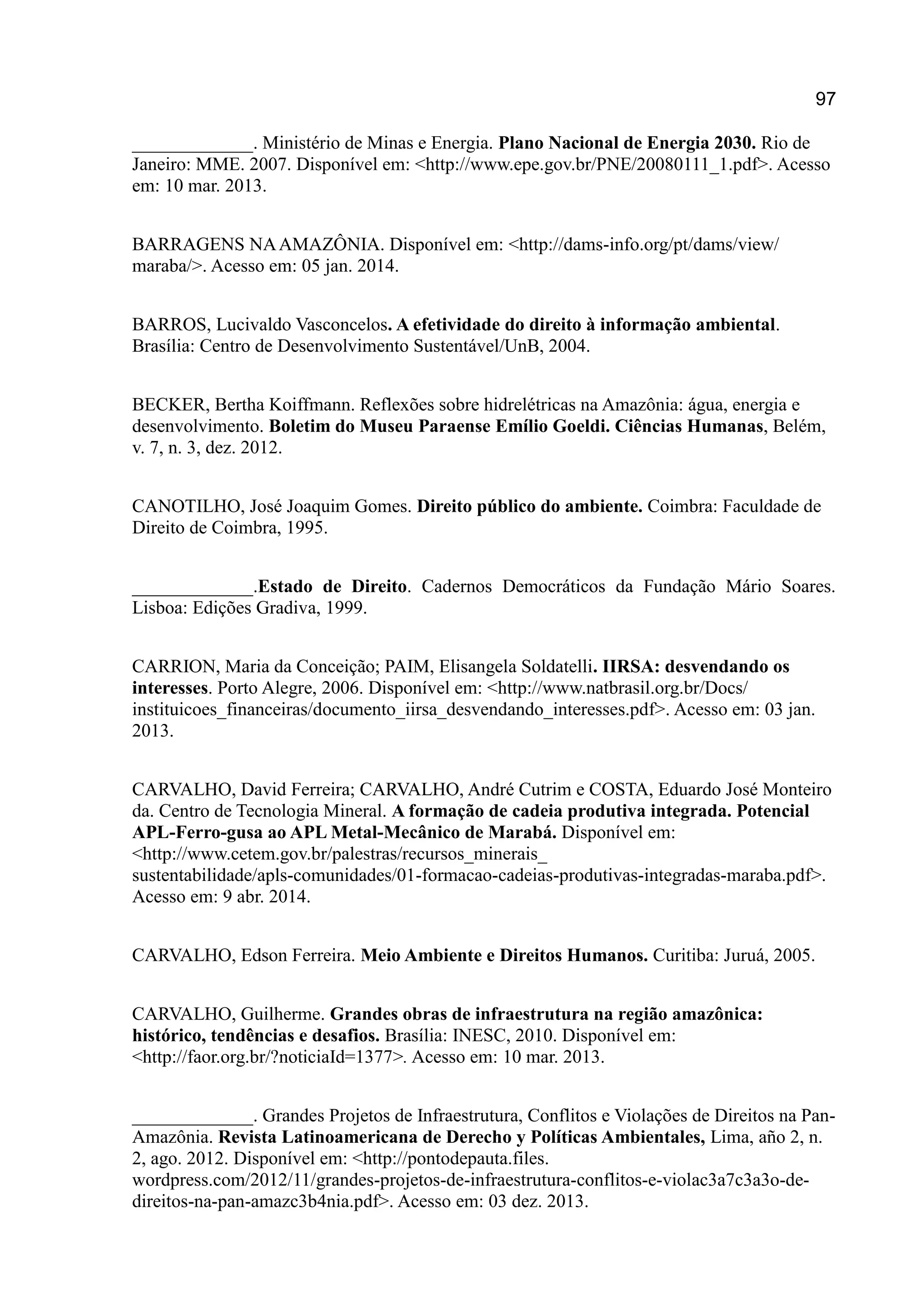97
_____________. Ministério de Minas e Energia. Plano Nacional de Energia 2030. Rio de
Janeiro: MME. 2007. Disponível em: <http://www.epe.gov.br/PNE/20080111_1.pdf>. Acesso
em: 10 mar. 2013.
BARRAGENS NAAMAZÔNIA. Disponível em: <http://dams-info.org/pt/dams/view/
maraba/>. Acesso em: 05 jan. 2014.
BARROS, Lucivaldo Vasconcelos. A efetividade do direito à informação ambiental.
Brasília: Centro de Desenvolvimento Sustentável/UnB, 2004.
BECKER, Bertha Koiffmann. Reflexões sobre hidrelétricas na Amazônia: água, energia e
desenvolvimento. Boletim do Museu Paraense Emílio Goeldi. Ciências Humanas, Belém,
v. 7, n. 3, dez. 2012.
CANOTILHO, José Joaquim Gomes. Direito público do ambiente. Coimbra: Faculdade de
Direito de Coimbra, 1995.
_____________.Estado de Direito. Cadernos Democráticos da Fundação Mário Soares.
Lisboa: Edições Gradiva, 1999.
CARRION, Maria da Conceição; PAIM, Elisangela Soldatelli. IIRSA: desvendando os
interesses. Porto Alegre, 2006. Disponível em: <http://www.natbrasil.org.br/Docs/
instituicoes_financeiras/documento_iirsa_desvendando_interesses.pdf>. Acesso em: 03 jan.
2013.
CARVALHO, David Ferreira; CARVALHO, André Cutrim e COSTA, Eduardo José Monteiro
da. Centro de Tecnologia Mineral. A formação de cadeia produtiva integrada. Potencial
APL-Ferro-gusa ao APL Metal-Mecânico de Marabá. Disponível em:
<http://www.cetem.gov.br/palestras/recursos_minerais_
sustentabilidade/apls-comunidades/01-formacao-cadeias-produtivas-integradas-maraba.pdf>.
Acesso em: 9 abr. 2014.
CARVALHO, Edson Ferreira. Meio Ambiente e Direitos Humanos. Curitiba: Juruá, 2005.
CARVALHO, Guilherme. Grandes obras de infraestrutura na região amazônica:
histórico, tendências e desafios. Brasília: INESC, 2010. Disponível em:
<http://faor.org.br/?noticiaId=1377>. Acesso em: 10 mar. 2013.
_____________. Grandes Projetos de Infraestrutura, Conflitos e Violações de Direitos na Pan-
Amazônia. Revista Latinoamericana de Derecho y Políticas Ambientales, Lima, año 2, n.
2, ago. 2012. Disponível em: <http://pontodepauta.files.
wordpress.com/2012/11/grandes-projetos-de-infraestrutura-conflitos-e-violac3a7c3a3o-de-
direitos-na-pan-amazc3b4nia.pdf>. Acesso em: 03 dez. 2013.
 