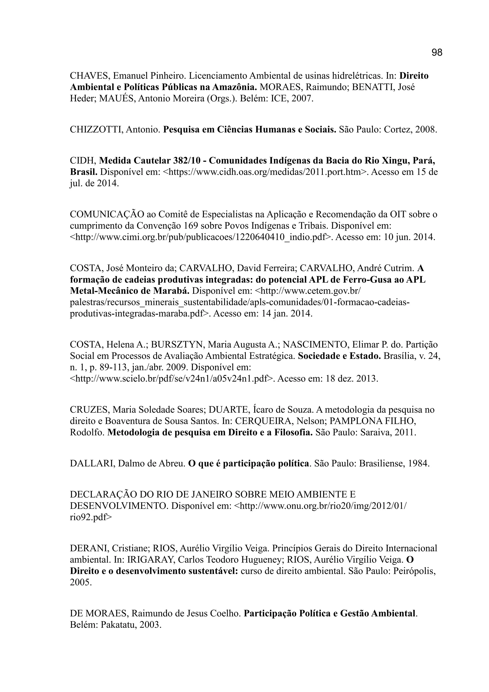 98
CHAVES, Emanuel Pinheiro. Licenciamento Ambiental de usinas hidrelétricas. In: Direito
Ambiental e Políticas Públicas na Amazônia. MORAES, Raimundo; BENATTI, José
Heder; MAUÉS, Antonio Moreira (Orgs.). Belém: ICE, 2007.
CHIZZOTTI, Antonio. Pesquisa em Ciências Humanas e Sociais. São Paulo: Cortez, 2008.
CIDH, Medida Cautelar 382/10 - Comunidades Indígenas da Bacia do Rio Xingu, Pará,
Brasil. Disponível em: <https://www.cidh.oas.org/medidas/2011.port.htm>. Acesso em 15 de
jul. de 2014.
COMUNICAÇÃO ao Comitê de Especialistas na Aplicação e Recomendação da OIT sobre o
cumprimento da Convenção 169 sobre Povos Indígenas e Tribais. Disponível em:
<http://www.cimi.org.br/pub/publicacoes/1220640410_indio.pdf>. Acesso em: 10 jun. 2014.
COSTA, José Monteiro da; CARVALHO, David Ferreira; CARVALHO, André Cutrim. A
formação de cadeias produtivas integradas: do potencial APL de Ferro-Gusa ao APL
Metal-Mecânico de Marabá. Disponível em: <http://www.cetem.gov.br/
palestras/recursos_minerais_sustentabilidade/apls-comunidades/01-formacao-cadeias-
produtivas-integradas-maraba.pdf>. Acesso em: 14 jan. 2014.
COSTA, Helena A.; BURSZTYN, Maria Augusta A.; NASCIMENTO, Elimar P. do. Partição
Social em Processos de Avaliação Ambiental Estratégica. Sociedade e Estado. Brasília, v. 24,
n. 1, p. 89-113, jan./abr. 2009. Disponível em:
<http://www.scielo.br/pdf/se/v24n1/a05v24n1.pdf>. Acesso em: 18 dez. 2013.
CRUZES, Maria Soledade Soares; DUARTE, Ícaro de Souza. A metodologia da pesquisa no
direito e Boaventura de Sousa Santos. In: CERQUEIRA, Nelson; PAMPLONA FILHO,
Rodolfo. Metodologia de pesquisa em Direito e a Filosofia. São Paulo: Saraiva, 2011.
DALLARI, Dalmo de Abreu. O que é participação política. São Paulo: Brasiliense, 1984.
DECLARAÇÃO DO RIO DE JANEIRO SOBRE MEIO AMBIENTE E
DESENVOLVIMENTO. Disponível em: <http://www.onu.org.br/rio20/img/2012/01/
rio92.pdf>
DERANI, Cristiane; RIOS, Aurélio Virgílio Veiga. Princípios Gerais do Direito Internacional
ambiental. In: IRIGARAY, Carlos Teodoro Hugueney; RIOS, Aurélio Virgílio Veiga. O
Direito e o desenvolvimento sustentável: curso de direito ambiental. São Paulo: Peirópolis,
2005.
DE MORAES, Raimundo de Jesus Coelho. Participação Política e Gestão Ambiental.
Belém: Pakatatu, 2003.
 