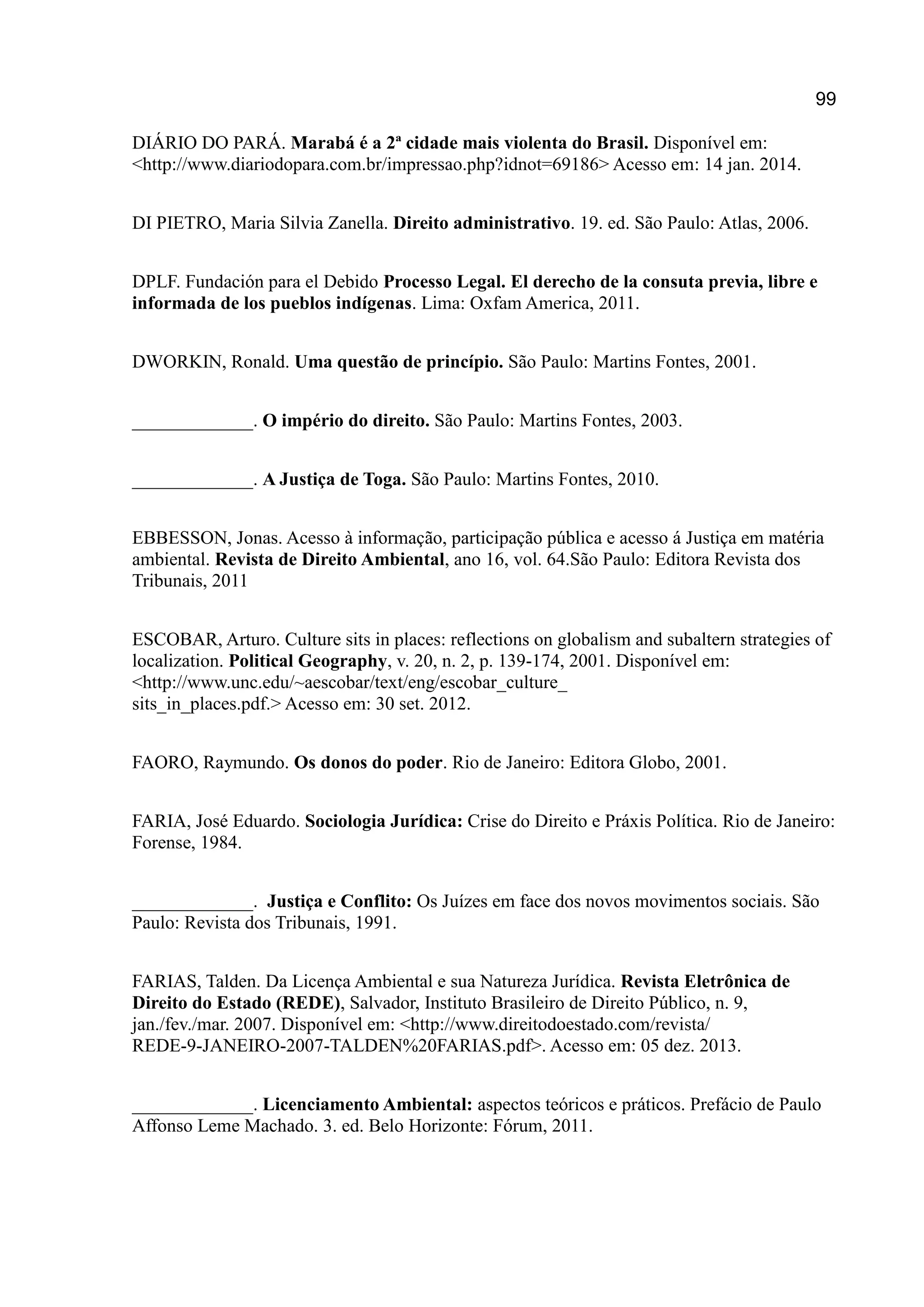 99
DIÁRIO DO PARÁ. Marabá é a 2ª cidade mais violenta do Brasil. Disponível em:
<http://www.diariodopara.com.br/impressao.php?idnot=69186> Acesso em: 14 jan. 2014.
DI PIETRO, Maria Silvia Zanella. Direito administrativo. 19. ed. São Paulo: Atlas, 2006.
DPLF. Fundación para el Debido Processo Legal. El derecho de la consuta previa, libre e
informada de los pueblos indígenas. Lima: Oxfam America, 2011.
DWORKIN, Ronald. Uma questão de princípio. São Paulo: Martins Fontes, 2001.
_____________. O império do direito. São Paulo: Martins Fontes, 2003.
_____________. A Justiça de Toga. São Paulo: Martins Fontes, 2010.
EBBESSON, Jonas. Acesso à informação, participação pública e acesso á Justiça em matéria
ambiental. Revista de Direito Ambiental, ano 16, vol. 64.São Paulo: Editora Revista dos
Tribunais, 2011
ESCOBAR, Arturo. Culture sits in places: reflections on globalism and subaltern strategies of
localization. Political Geography, v. 20, n. 2, p. 139-174, 2001. Disponível em:
<http://www.unc.edu/~aescobar/text/eng/escobar_culture_
sits_in_places.pdf.> Acesso em: 30 set. 2012.
FAORO, Raymundo. Os donos do poder. Rio de Janeiro: Editora Globo, 2001.
FARIA, José Eduardo. Sociologia Jurídica: Crise do Direito e Práxis Política. Rio de Janeiro:
Forense, 1984.
_____________. Justiça e Conflito: Os Juízes em face dos novos movimentos sociais. São
Paulo: Revista dos Tribunais, 1991.
FARIAS, Talden. Da Licença Ambiental e sua Natureza Jurídica. Revista Eletrônica de
Direito do Estado (REDE), Salvador, Instituto Brasileiro de Direito Público, n. 9,
jan./fev./mar. 2007. Disponível em: <http://www.direitodoestado.com/revista/
REDE-9-JANEIRO-2007-TALDEN%20FARIAS.pdf>. Acesso em: 05 dez. 2013.
_____________. Licenciamento Ambiental: aspectos teóricos e práticos. Prefácio de Paulo
Affonso Leme Machado. 3. ed. Belo Horizonte: Fórum, 2011.
 