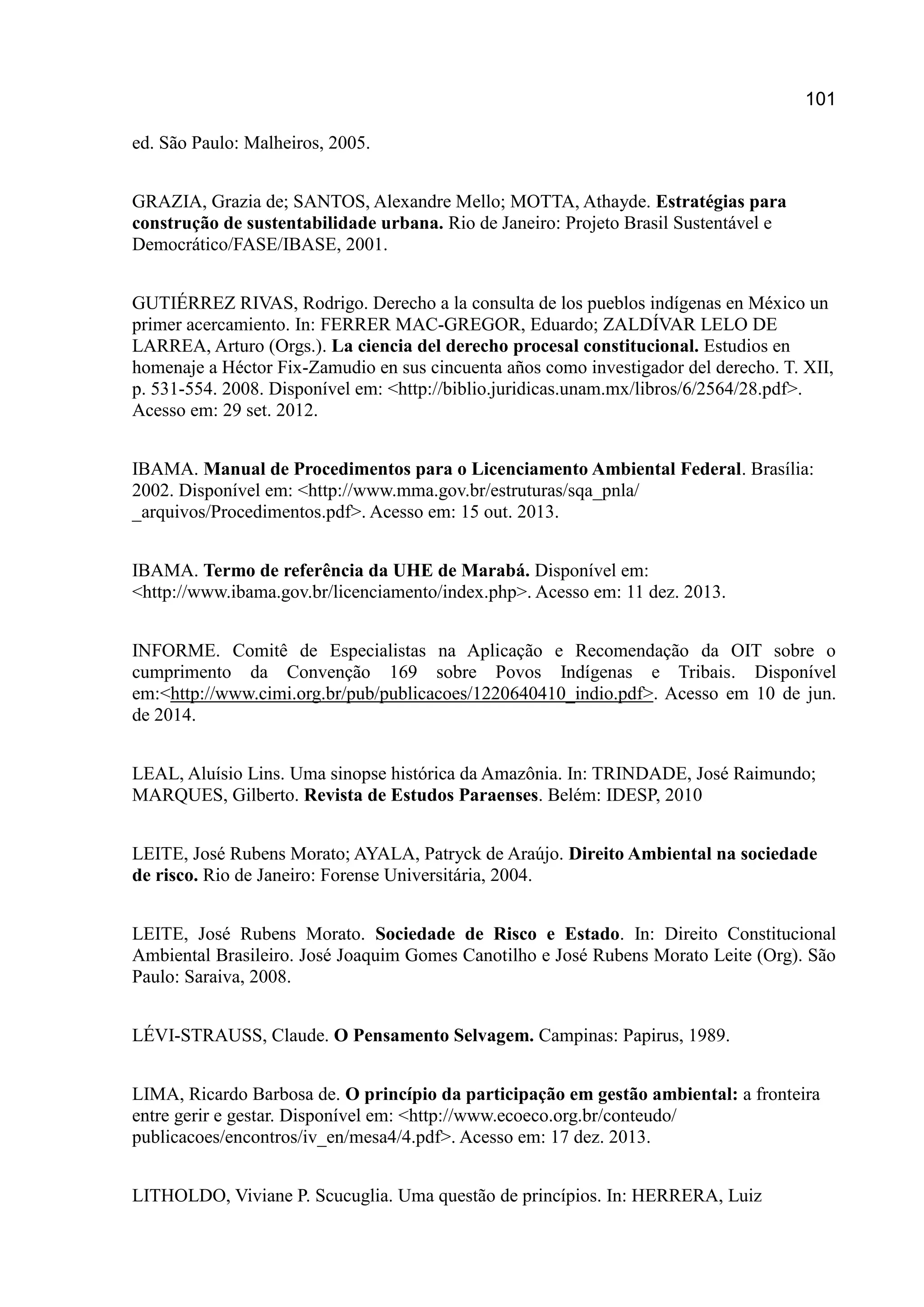 101
ed. São Paulo: Malheiros, 2005.
GRAZIA, Grazia de; SANTOS, Alexandre Mello; MOTTA, Athayde. Estratégias para
construção de sustentabilidade urbana. Rio de Janeiro: Projeto Brasil Sustentável e
Democrático/FASE/IBASE, 2001.
GUTIÉRREZ RIVAS, Rodrigo. Derecho a la consulta de los pueblos indígenas en México un
primer acercamiento. In: FERRER MAC-GREGOR, Eduardo; ZALDÍVAR LELO DE
LARREA, Arturo (Orgs.). La ciencia del derecho procesal constitucional. Estudios en
homenaje a Héctor Fix-Zamudio en sus cincuenta años como investigador del derecho. T. XII,
p. 531-554. 2008. Disponível em: <http://biblio.juridicas.unam.mx/libros/6/2564/28.pdf>.
Acesso em: 29 set. 2012.
IBAMA. Manual de Procedimentos para o Licenciamento Ambiental Federal. Brasília:
2002. Disponível em: <http://www.mma.gov.br/estruturas/sqa_pnla/
_arquivos/Procedimentos.pdf>. Acesso em: 15 out. 2013.
IBAMA. Termo de referência da UHE de Marabá. Disponível em:
<http://www.ibama.gov.br/licenciamento/index.php>. Acesso em: 11 dez. 2013.
INFORME. Comitê de Especialistas na Aplicação e Recomendação da OIT sobre o
cumprimento da Convenção 169 sobre Povos Indígenas e Tribais. Disponível
em:<http://www.cimi.org.br/pub/publicacoes/1220640410_indio.pdf>. Acesso em 10 de jun.
de 2014.
LEAL, Aluísio Lins. Uma sinopse histórica da Amazônia. In: TRINDADE, José Raimundo;
MARQUES, Gilberto. Revista de Estudos Paraenses. Belém: IDESP, 2010
LEITE, José Rubens Morato; AYALA, Patryck de Araújo. Direito Ambiental na sociedade
de risco. Rio de Janeiro: Forense Universitária, 2004.
LEITE, José Rubens Morato. Sociedade de Risco e Estado. In: Direito Constitucional
Ambiental Brasileiro. José Joaquim Gomes Canotilho e José Rubens Morato Leite (Org). São
Paulo: Saraiva, 2008.
LÉVI-STRAUSS, Claude. O Pensamento Selvagem. Campinas: Papirus, 1989.
LIMA, Ricardo Barbosa de. O princípio da participação em gestão ambiental: a fronteira
entre gerir e gestar. Disponível em: <http://www.ecoeco.org.br/conteudo/
publicacoes/encontros/iv_en/mesa4/4.pdf>. Acesso em: 17 dez. 2013.
LITHOLDO, Viviane P. Scucuglia. Uma questão de princípios. In: HERRERA, Luiz
 