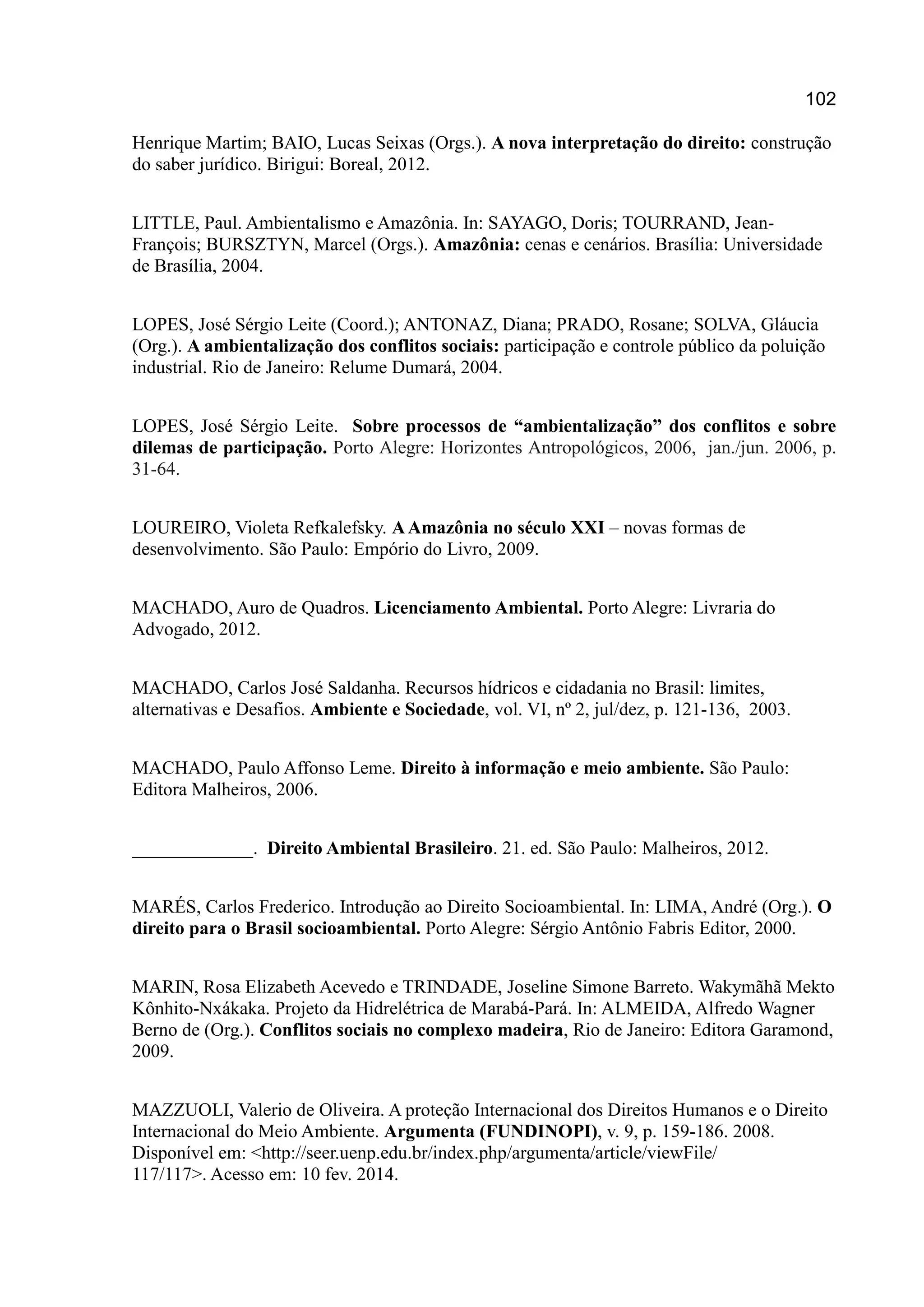 102
Henrique Martim; BAIO, Lucas Seixas (Orgs.). A nova interpretação do direito: construção
do saber jurídico. Birigui: Boreal, 2012.
LITTLE, Paul. Ambientalismo e Amazônia. In: SAYAGO, Doris; TOURRAND, Jean-
François; BURSZTYN, Marcel (Orgs.). Amazônia: cenas e cenários. Brasília: Universidade
de Brasília, 2004.
LOPES, José Sérgio Leite (Coord.); ANTONAZ, Diana; PRADO, Rosane; SOLVA, Gláucia
(Org.). A ambientalização dos conflitos sociais: participação e controle público da poluição
industrial. Rio de Janeiro: Relume Dumará, 2004.
LOPES, José Sérgio Leite. Sobre processos de “ambientalização” dos conflitos e sobre
dilemas de participação. Porto Alegre: Horizontes Antropológicos, 2006, jan./jun. 2006, p.
31-64.
LOUREIRO, Violeta Refkalefsky. AAmazônia no século XXI – novas formas de
desenvolvimento. São Paulo: Empório do Livro, 2009.
MACHADO, Auro de Quadros. Licenciamento Ambiental. Porto Alegre: Livraria do
Advogado, 2012.
MACHADO, Carlos José Saldanha. Recursos hídricos e cidadania no Brasil: limites,
alternativas e Desafios. Ambiente e Sociedade, vol. VI, nº 2, jul/dez, p. 121-136, 2003.
MACHADO, Paulo Affonso Leme. Direito à informação e meio ambiente. São Paulo:
Editora Malheiros, 2006.
_____________. Direito Ambiental Brasileiro. 21. ed. São Paulo: Malheiros, 2012.
MARÉS, Carlos Frederico. Introdução ao Direito Socioambiental. In: LIMA, André (Org.). O
direito para o Brasil socioambiental. Porto Alegre: Sérgio Antônio Fabris Editor, 2000.
MARIN, Rosa Elizabeth Acevedo e TRINDADE, Joseline Simone Barreto. Wakymãhã Mekto
Kônhito-Nxákaka. Projeto da Hidrelétrica de Marabá-Pará. In: ALMEIDA, Alfredo Wagner
Berno de (Org.). Conflitos sociais no complexo madeira, Rio de Janeiro: Editora Garamond,
2009.
MAZZUOLI, Valerio de Oliveira. A proteção Internacional dos Direitos Humanos e o Direito
Internacional do Meio Ambiente. Argumenta (FUNDINOPI), v. 9, p. 159-186. 2008.
Disponível em: <http://seer.uenp.edu.br/index.php/argumenta/article/viewFile/
117/117>. Acesso em: 10 fev. 2014.
 