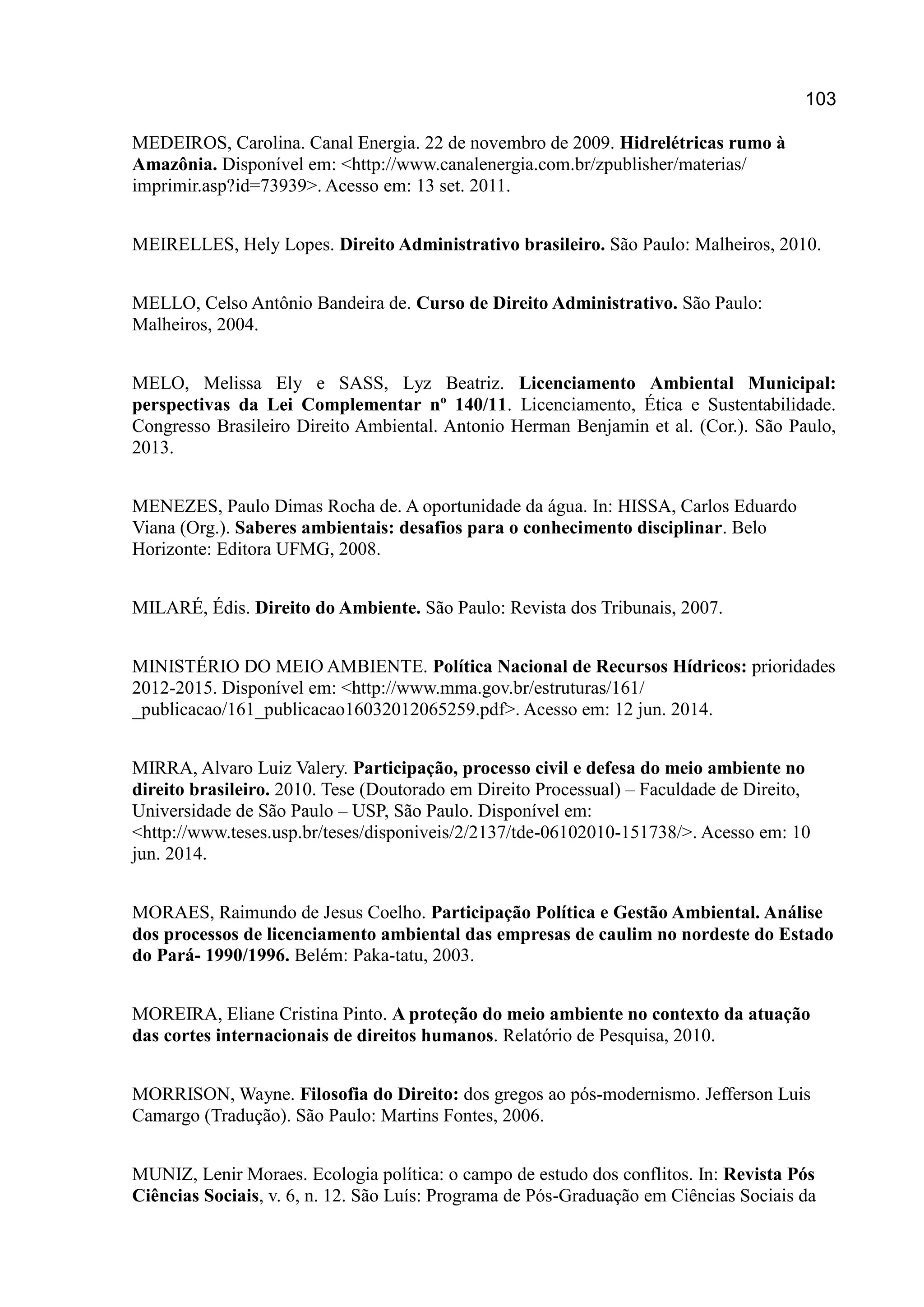 103
MEDEIROS, Carolina. Canal Energia. 22 de novembro de 2009. Hidrelétricas rumo à
Amazônia. Disponível em: <http://www.canalenergia.com.br/zpublisher/materias/
imprimir.asp?id=73939>. Acesso em: 13 set. 2011.
MEIRELLES, Hely Lopes. Direito Administrativo brasileiro. São Paulo: Malheiros, 2010.
MELLO, Celso Antônio Bandeira de. Curso de Direito Administrativo. São Paulo:
Malheiros, 2004.
MELO, Melissa Ely e SASS, Lyz Beatriz. Licenciamento Ambiental Municipal:
perspectivas da Lei Complementar nº 140/11. Licenciamento, Ética e Sustentabilidade.
Congresso Brasileiro Direito Ambiental. Antonio Herman Benjamin et al. (Cor.). São Paulo,
2013.
MENEZES, Paulo Dimas Rocha de. A oportunidade da água. In: HISSA, Carlos Eduardo
Viana (Org.). Saberes ambientais: desafios para o conhecimento disciplinar. Belo
Horizonte: Editora UFMG, 2008.
MILARÉ, Édis. Direito do Ambiente. São Paulo: Revista dos Tribunais, 2007.
MINISTÉRIO DO MEIO AMBIENTE. Política Nacional de Recursos Hídricos: prioridades
2012-2015. Disponível em: <http://www.mma.gov.br/estruturas/161/
_publicacao/161_publicacao16032012065259.pdf>. Acesso em: 12 jun. 2014.
MIRRA, Alvaro Luiz Valery. Participação, processo civil e defesa do meio ambiente no
direito brasileiro. 2010. Tese (Doutorado em Direito Processual) – Faculdade de Direito,
Universidade de São Paulo – USP, São Paulo. Disponível em:
<http://www.teses.usp.br/teses/disponiveis/2/2137/tde-06102010-151738/>. Acesso em: 10
jun. 2014.
MORAES, Raimundo de Jesus Coelho. Participação Política e Gestão Ambiental. Análise
dos processos de licenciamento ambiental das empresas de caulim no nordeste do Estado
do Pará- 1990/1996. Belém: Paka-tatu, 2003.
MOREIRA, Eliane Cristina Pinto. A proteção do meio ambiente no contexto da atuação
das cortes internacionais de direitos humanos. Relatório de Pesquisa, 2010.
MORRISON, Wayne. Filosofia do Direito: dos gregos ao pós-modernismo. Jefferson Luis
Camargo (Tradução). São Paulo: Martins Fontes, 2006.
MUNIZ, Lenir Moraes. Ecologia política: o campo de estudo dos conflitos. In: Revista Pós
Ciências Sociais, v. 6, n. 12. São Luís: Programa de Pós-Graduação em Ciências Sociais da
 