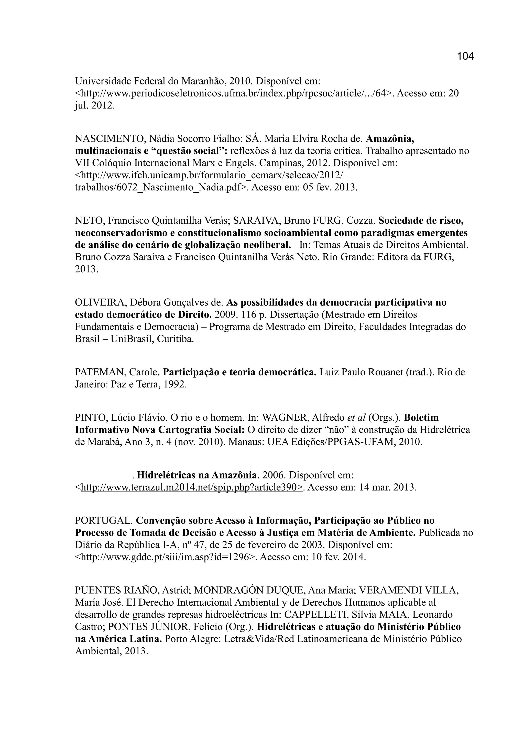 104
Universidade Federal do Maranhão, 2010. Disponível em:
<http://www.periodicoseletronicos.ufma.br/index.php/rpcsoc/article/.../64>. Acesso em: 20
jul. 2012.
NASCIMENTO, Nádia Socorro Fialho; SÁ, Maria Elvira Rocha de. Amazônia,
multinacionais e “questão social”: reflexões à luz da teoria crítica. Trabalho apresentado no
VII Colóquio Internacional Marx e Engels. Campinas, 2012. Disponível em:
<http://www.ifch.unicamp.br/formulario_cemarx/selecao/2012/
trabalhos/6072_Nascimento_Nadia.pdf>. Acesso em: 05 fev. 2013.
NETO, Francisco Quintanilha Verás; SARAIVA, Bruno FURG, Cozza. Sociedade de risco,
neoconservadorismo e constitucionalismo socioambiental como paradigmas emergentes
de análise do cenário de globalização neoliberal. In: Temas Atuais de Direitos Ambiental.
Bruno Cozza Saraiva e Francisco Quintanilha Verás Neto. Rio Grande: Editora da FURG,
2013.
OLIVEIRA, Débora Gonçalves de. As possibilidades da democracia participativa no
estado democrático de Direito. 2009. 116 p. Dissertação (Mestrado em Direitos
Fundamentais e Democracia) – Programa de Mestrado em Direito, Faculdades Integradas do
Brasil – UniBrasil, Curitiba.
PATEMAN, Carole. Participação e teoria democrática. Luiz Paulo Rouanet (trad.). Rio de
Janeiro: Paz e Terra, 1992.
PINTO, Lúcio Flávio. O rio e o homem. In: WAGNER, Alfredo et al (Orgs.). Boletim
Informativo Nova Cartografia Social: O direito de dizer “não” à construção da Hidrelétrica
de Marabá, Ano 3, n. 4 (nov. 2010). Manaus: UEA Edições/PPGAS-UFAM, 2010.
_____________. Hidrelétricas na Amazônia. 2006. Disponível em:
<http://www.terrazul.m2014.net/spip.php?article390>. Acesso em: 14 mar. 2013.
PORTUGAL. Convenção sobre Acesso à Informação, Participação ao Público no
Processo de Tomada de Decisão e Acesso à Justiça em Matéria de Ambiente. Publicada no
Diário da República I-A, nº 47, de 25 de fevereiro de 2003. Disponível em:
<http://www.gddc.pt/siii/im.asp?id=1296>. Acesso em: 10 fev. 2014.
PUENTES RIAÑO, Astrid; MONDRAGÓN DUQUE, Ana María; VERAMENDI VILLA,
María José. El Derecho Internacional Ambiental y de Derechos Humanos aplicable al
desarrollo de grandes represas hidroeléctricas In: CAPPELLETI, Sílvia MAIA, Leonardo
Castro; PONTES JÚNIOR, Felício (Org.). Hidrelétricas e atuação do Ministério Público
na América Latina. Porto Alegre: Letra&Vida/Red Latinoamericana de Ministério Público
Ambiental, 2013.
 