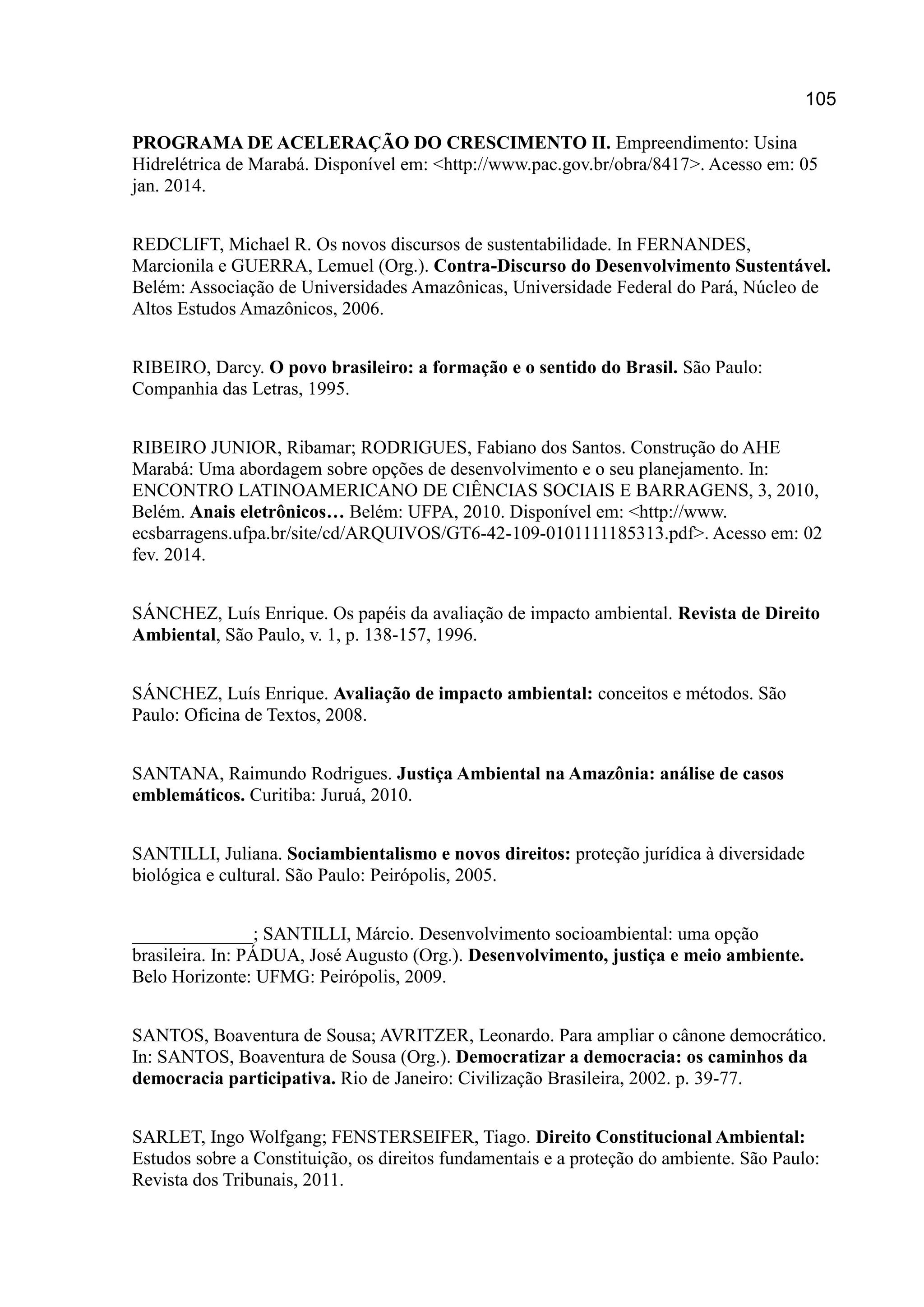 105
PROGRAMA DE ACELERAÇÃO DO CRESCIMENTO II. Empreendimento: Usina
Hidrelétrica de Marabá. Disponível em: <http://www.pac.gov.br/obra/8417>. Acesso em: 05
jan. 2014.
REDCLIFT, Michael R. Os novos discursos de sustentabilidade. In FERNANDES,
Marcionila e GUERRA, Lemuel (Org.). Contra-Discurso do Desenvolvimento Sustentável.
Belém: Associação de Universidades Amazônicas, Universidade Federal do Pará, Núcleo de
Altos Estudos Amazônicos, 2006.
RIBEIRO, Darcy. O povo brasileiro: a formação e o sentido do Brasil. São Paulo:
Companhia das Letras, 1995.
RIBEIRO JUNIOR, Ribamar; RODRIGUES, Fabiano dos Santos. Construção do AHE
Marabá: Uma abordagem sobre opções de desenvolvimento e o seu planejamento. In:
ENCONTRO LATINOAMERICANO DE CIÊNCIAS SOCIAIS E BARRAGENS, 3, 2010,
Belém. Anais eletrônicos… Belém: UFPA, 2010. Disponível em: <http://www.
ecsbarragens.ufpa.br/site/cd/ARQUIVOS/GT6-42-109-0101111185313.pdf>. Acesso em: 02
fev. 2014.
SÁNCHEZ, Luís Enrique. Os papéis da avaliação de impacto ambiental. Revista de Direito
Ambiental, São Paulo, v. 1, p. 138-157, 1996.
SÁNCHEZ, Luís Enrique. Avaliação de impacto ambiental: conceitos e métodos. São
Paulo: Oficina de Textos, 2008.
SANTANA, Raimundo Rodrigues. Justiça Ambiental na Amazônia: análise de casos
emblemáticos. Curitiba: Juruá, 2010.
SANTILLI, Juliana. Sociambientalismo e novos direitos: proteção jurídica à diversidade
biológica e cultural. São Paulo: Peirópolis, 2005.
_____________; SANTILLI, Márcio. Desenvolvimento socioambiental: uma opção
brasileira. In: PÁDUA, José Augusto (Org.). Desenvolvimento, justiça e meio ambiente.
Belo Horizonte: UFMG: Peirópolis, 2009.
SANTOS, Boaventura de Sousa; AVRITZER, Leonardo. Para ampliar o cânone democrático.
In: SANTOS, Boaventura de Sousa (Org.). Democratizar a democracia: os caminhos da
democracia participativa. Rio de Janeiro: Civilização Brasileira, 2002. p. 39-77.
SARLET, Ingo Wolfgang; FENSTERSEIFER, Tiago. Direito Constitucional Ambiental:
Estudos sobre a Constituição, os direitos fundamentais e a proteção do ambiente. São Paulo:
Revista dos Tribunais, 2011.
 