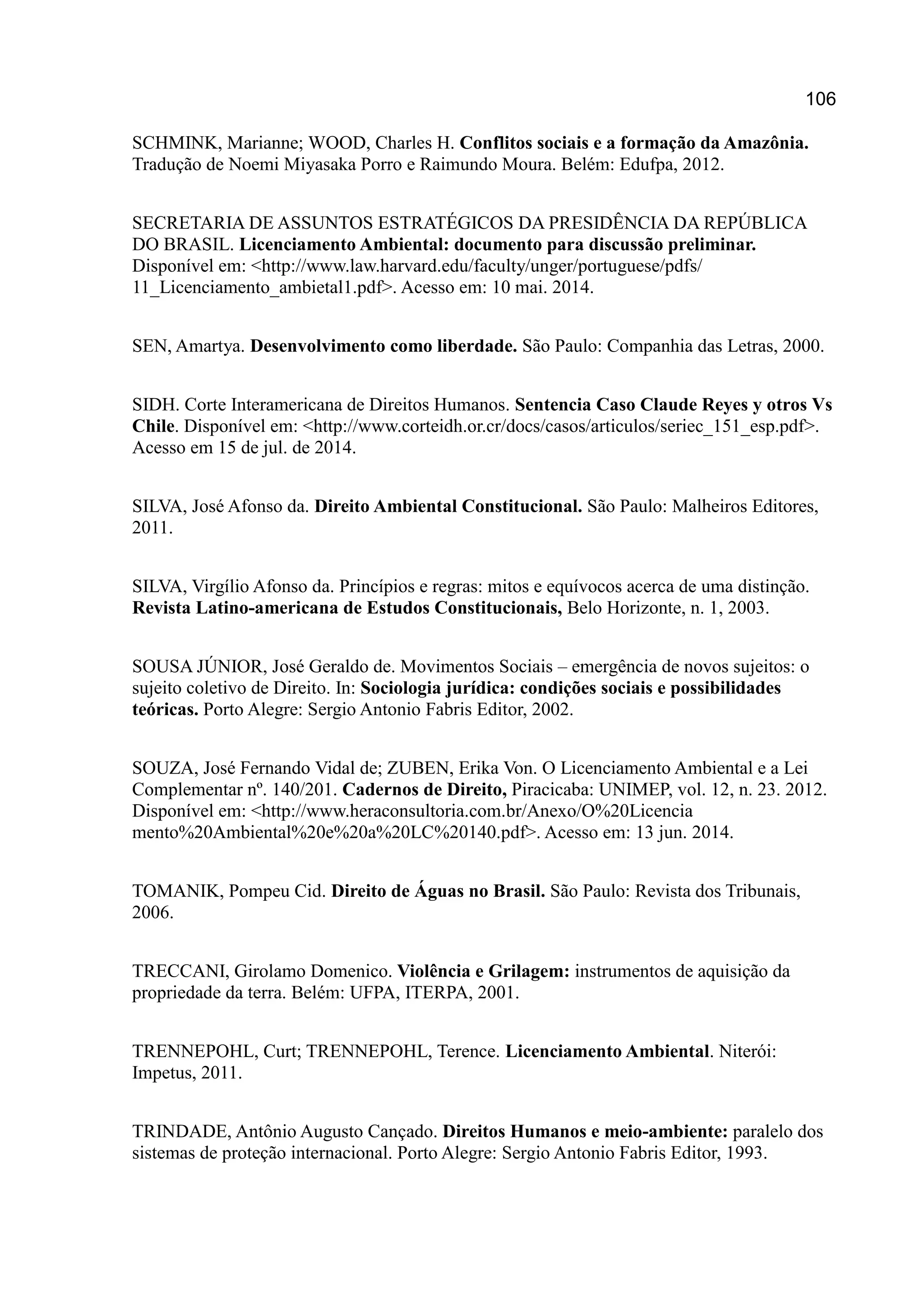 106
SCHMINK, Marianne; WOOD, Charles H. Conflitos sociais e a formação da Amazônia.
Tradução de Noemi Miyasaka Porro e Raimundo Moura. Belém: Edufpa, 2012.
SECRETARIA DE ASSUNTOS ESTRATÉGICOS DA PRESIDÊNCIA DA REPÚBLICA
DO BRASIL. Licenciamento Ambiental: documento para discussão preliminar.
Disponível em: <http://www.law.harvard.edu/faculty/unger/portuguese/pdfs/
11_Licenciamento_ambietal1.pdf>. Acesso em: 10 mai. 2014.
SEN, Amartya. Desenvolvimento como liberdade. São Paulo: Companhia das Letras, 2000.
SIDH. Corte Interamericana de Direitos Humanos. Sentencia Caso Claude Reyes y otros Vs
Chile. Disponível em: <http://www.corteidh.or.cr/docs/casos/articulos/seriec_151_esp.pdf>.
Acesso em 15 de jul. de 2014.
SILVA, José Afonso da. Direito Ambiental Constitucional. São Paulo: Malheiros Editores,
2011.
SILVA, Virgílio Afonso da. Princípios e regras: mitos e equívocos acerca de uma distinção.
Revista Latino-americana de Estudos Constitucionais, Belo Horizonte, n. 1, 2003.
SOUSA JÚNIOR, José Geraldo de. Movimentos Sociais – emergência de novos sujeitos: o
sujeito coletivo de Direito. In: Sociologia jurídica: condições sociais e possibilidades
teóricas. Porto Alegre: Sergio Antonio Fabris Editor, 2002.
SOUZA, José Fernando Vidal de; ZUBEN, Erika Von. O Licenciamento Ambiental e a Lei
Complementar nº. 140/201. Cadernos de Direito, Piracicaba: UNIMEP, vol. 12, n. 23. 2012.
Disponível em: <http://www.heraconsultoria.com.br/Anexo/O%20Licencia
mento%20Ambiental%20e%20a%20LC%20140.pdf>. Acesso em: 13 jun. 2014.
TOMANIK, Pompeu Cid. Direito de Águas no Brasil. São Paulo: Revista dos Tribunais,
2006.
TRECCANI, Girolamo Domenico. Violência e Grilagem: instrumentos de aquisição da
propriedade da terra. Belém: UFPA, ITERPA, 2001.
TRENNEPOHL, Curt; TRENNEPOHL, Terence. Licenciamento Ambiental. Niterói:
Impetus, 2011.
TRINDADE, Antônio Augusto Cançado. Direitos Humanos e meio-ambiente: paralelo dos
sistemas de proteção internacional. Porto Alegre: Sergio Antonio Fabris Editor, 1993.
 