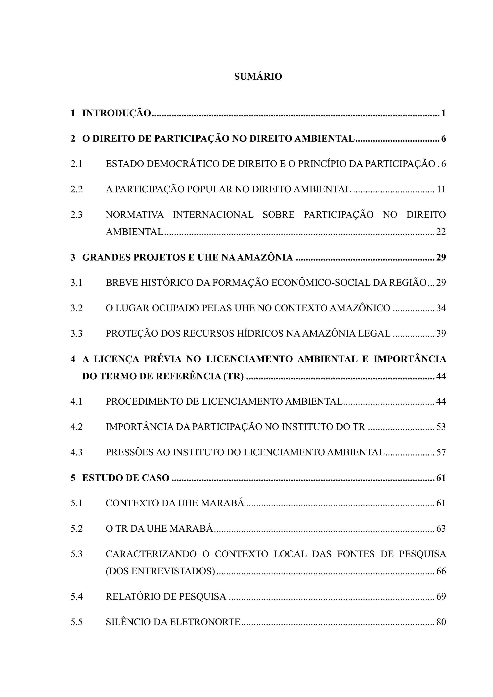 SUMÁRIO
1 INTRODUÇÃO....................................................................................................................1
2 O DIREITO DE PARTICIPAÇÃO NO DIREITO AMBIENTAL..................................6
2.1 ESTADO DEMOCRÁTICO DE DIREITO E O PRINCÍPIO DA PARTICIPAÇÃO .6
2.2 A PARTICIPAÇÃO POPULAR NO DIREITO AMBIENTAL ................................. 11
2.3 NORMATIVA INTERNACIONAL SOBRE PARTICIPAÇÃO NO DIREITO
AMBIENTAL.............................................................................................................22
3 GRANDES PROJETOS E UHE NAAMAZÔNIA ........................................................29
3.1 BREVE HISTÓRICO DA FORMAÇÃO ECONÔMICO-SOCIAL DA REGIÃO...29
3.2 O LUGAR OCUPADO PELAS UHE NO CONTEXTO AMAZÔNICO .................34
3.3 PROTEÇÃO DOS RECURSOS HÍDRICOS NAAMAZÔNIA LEGAL .................39
4 A LICENÇA PRÉVIA NO LICENCIAMENTO AMBIENTAL E IMPORTÂNCIA
DO TERMO DE REFERÊNCIA (TR) ............................................................................44
4.1 PROCEDIMENTO DE LICENCIAMENTO AMBIENTAL.....................................44
4.2 IMPORTÂNCIA DA PARTICIPAÇÃO NO INSTITUTO DO TR ...........................53
4.3 PRESSÕES AO INSTITUTO DO LICENCIAMENTO AMBIENTAL....................57
5 ESTUDO DE CASO ..........................................................................................................61
5.1 CONTEXTO DA UHE MARABÁ ............................................................................61
5.2 O TR DA UHE MARABÁ.........................................................................................63
5.3 CARACTERIZANDO O CONTEXTO LOCAL DAS FONTES DE PESQUISA
(DOS ENTREVISTADOS)........................................................................................66
5.4 RELATÓRIO DE PESQUISA ...................................................................................69
5.5 SILÊNCIO DA ELETRONORTE..............................................................................80
 