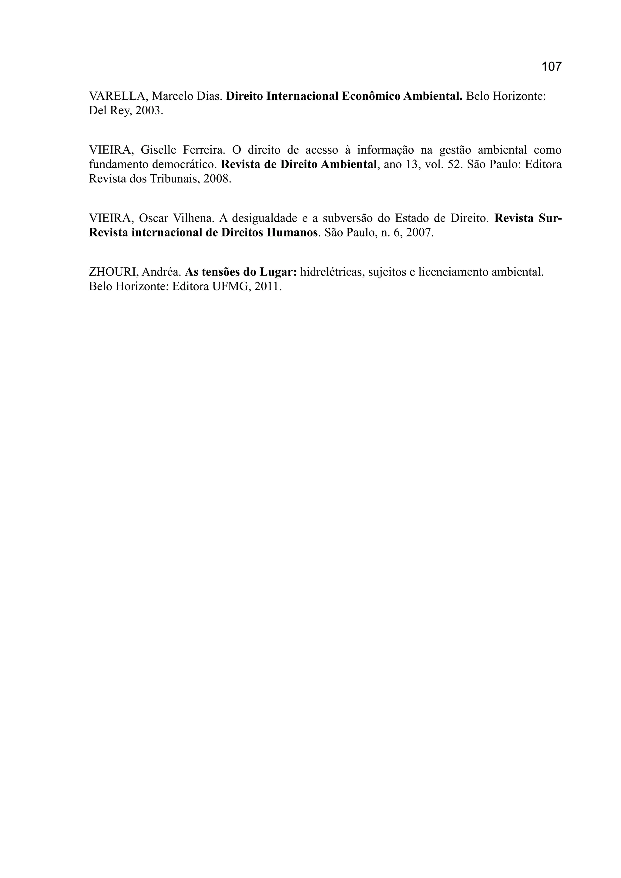 107
VARELLA, Marcelo Dias. Direito Internacional Econômico Ambiental. Belo Horizonte:
Del Rey, 2003.
VIEIRA, Giselle Ferreira. O direito de acesso à informação na gestão ambiental como
fundamento democrático. Revista de Direito Ambiental, ano 13, vol. 52. São Paulo: Editora
Revista dos Tribunais, 2008.
VIEIRA, Oscar Vilhena. A desigualdade e a subversão do Estado de Direito. Revista Sur-
Revista internacional de Direitos Humanos. São Paulo, n. 6, 2007.
ZHOURI, Andréa. As tensões do Lugar: hidrelétricas, sujeitos e licenciamento ambiental.
Belo Horizonte: Editora UFMG, 2011.
 
