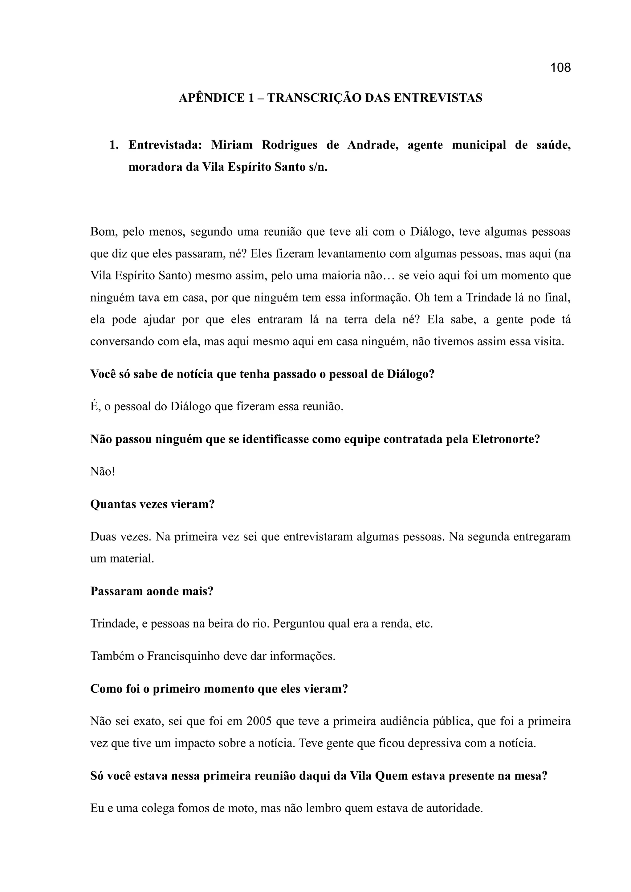 108
APÊNDICE 1 – TRANSCRIÇÃO DAS ENTREVISTAS
1. Entrevistada: Miriam Rodrigues de Andrade, agente municipal de saúde,
moradora da Vila Espírito Santo s/n.
Bom, pelo menos, segundo uma reunião que teve ali com o Diálogo, teve algumas pessoas
que diz que eles passaram, né? Eles fizeram levantamento com algumas pessoas, mas aqui (na
Vila Espírito Santo) mesmo assim, pelo uma maioria não… se veio aqui foi um momento que
ninguém tava em casa, por que ninguém tem essa informação. Oh tem a Trindade lá no final,
ela pode ajudar por que eles entraram lá na terra dela né? Ela sabe, a gente pode tá
conversando com ela, mas aqui mesmo aqui em casa ninguém, não tivemos assim essa visita.
Você só sabe de notícia que tenha passado o pessoal de Diálogo?
É, o pessoal do Diálogo que fizeram essa reunião.
Não passou ninguém que se identificasse como equipe contratada pela Eletronorte?
Não!
Quantas vezes vieram?
Duas vezes. Na primeira vez sei que entrevistaram algumas pessoas. Na segunda entregaram
um material.
Passaram aonde mais?
Trindade, e pessoas na beira do rio. Perguntou qual era a renda, etc.
Também o Francisquinho deve dar informações.
Como foi o primeiro momento que eles vieram?
Não sei exato, sei que foi em 2005 que teve a primeira audiência pública, que foi a primeira
vez que tive um impacto sobre a notícia. Teve gente que ficou depressiva com a notícia.
Só você estava nessa primeira reunião daqui da Vila Quem estava presente na mesa?
Eu e uma colega fomos de moto, mas não lembro quem estava de autoridade.
 