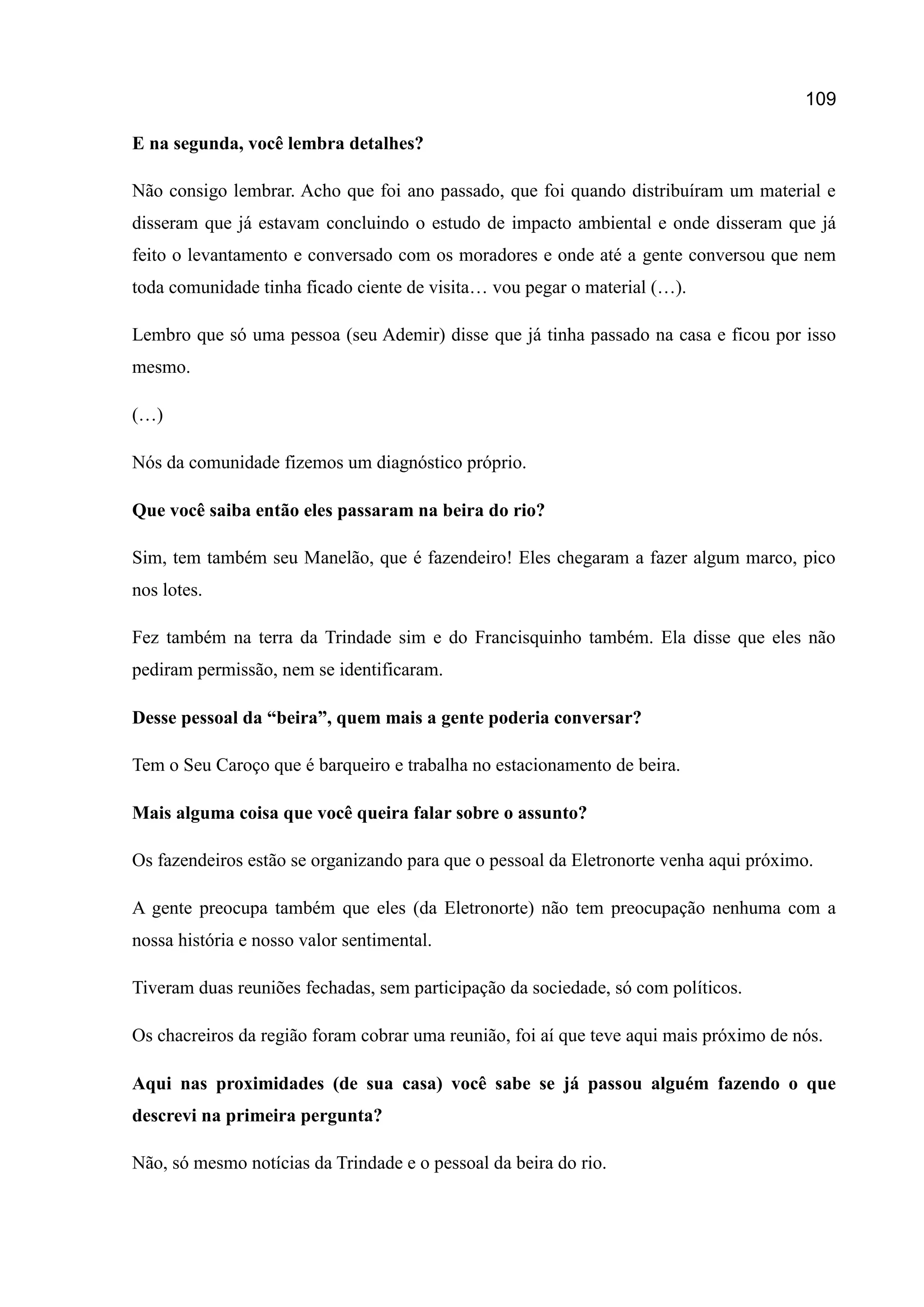 109
E na segunda, você lembra detalhes?
Não consigo lembrar. Acho que foi ano passado, que foi quando distribuíram um material e
disseram que já estavam concluindo o estudo de impacto ambiental e onde disseram que já
feito o levantamento e conversado com os moradores e onde até a gente conversou que nem
toda comunidade tinha ficado ciente de visita… vou pegar o material (…).
Lembro que só uma pessoa (seu Ademir) disse que já tinha passado na casa e ficou por isso
mesmo.
(…)
Nós da comunidade fizemos um diagnóstico próprio.
Que você saiba então eles passaram na beira do rio?
Sim, tem também seu Manelão, que é fazendeiro! Eles chegaram a fazer algum marco, pico
nos lotes.
Fez também na terra da Trindade sim e do Francisquinho também. Ela disse que eles não
pediram permissão, nem se identificaram.
Desse pessoal da “beira”, quem mais a gente poderia conversar?
Tem o Seu Caroço que é barqueiro e trabalha no estacionamento de beira.
Mais alguma coisa que você queira falar sobre o assunto?
Os fazendeiros estão se organizando para que o pessoal da Eletronorte venha aqui próximo.
A gente preocupa também que eles (da Eletronorte) não tem preocupação nenhuma com a
nossa história e nosso valor sentimental.
Tiveram duas reuniões fechadas, sem participação da sociedade, só com políticos.
Os chacreiros da região foram cobrar uma reunião, foi aí que teve aqui mais próximo de nós.
Aqui nas proximidades (de sua casa) você sabe se já passou alguém fazendo o que
descrevi na primeira pergunta?
Não, só mesmo notícias da Trindade e o pessoal da beira do rio.
 