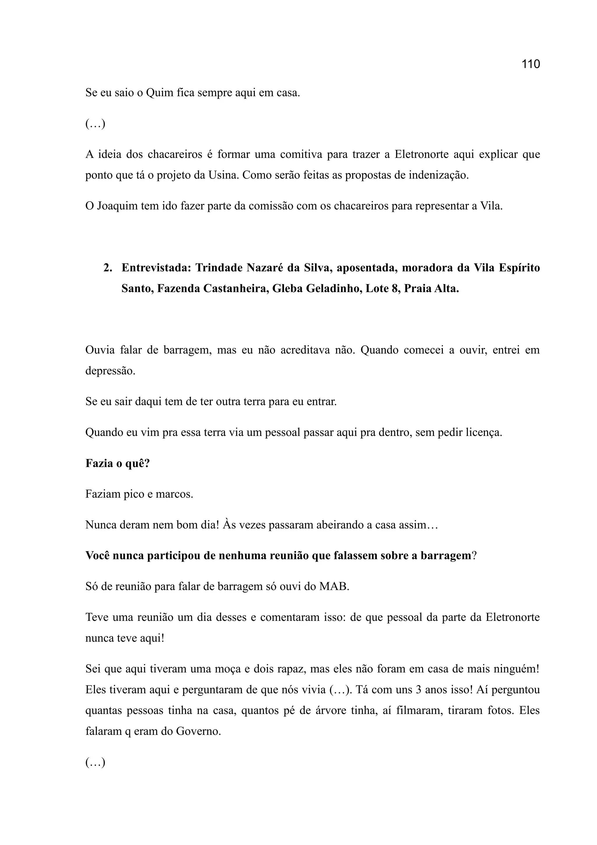 110
Se eu saio o Quim fica sempre aqui em casa.
(…)
A ideia dos chacareiros é formar uma comitiva para trazer a Eletronorte aqui explicar que
ponto que tá o projeto da Usina. Como serão feitas as propostas de indenização.
O Joaquim tem ido fazer parte da comissão com os chacareiros para representar a Vila.
2. Entrevistada: Trindade Nazaré da Silva, aposentada, moradora da Vila Espírito
Santo, Fazenda Castanheira, Gleba Geladinho, Lote 8, Praia Alta.
Ouvia falar de barragem, mas eu não acreditava não. Quando comecei a ouvir, entrei em
depressão.
Se eu sair daqui tem de ter outra terra para eu entrar.
Quando eu vim pra essa terra via um pessoal passar aqui pra dentro, sem pedir licença.
Fazia o quê?
Faziam pico e marcos.
Nunca deram nem bom dia! Às vezes passaram abeirando a casa assim…
Você nunca participou de nenhuma reunião que falassem sobre a barragem?
Só de reunião para falar de barragem só ouvi do MAB.
Teve uma reunião um dia desses e comentaram isso: de que pessoal da parte da Eletronorte
nunca teve aqui!
Sei que aqui tiveram uma moça e dois rapaz, mas eles não foram em casa de mais ninguém!
Eles tiveram aqui e perguntaram de que nós vivia (…). Tá com uns 3 anos isso! Aí perguntou
quantas pessoas tinha na casa, quantos pé de árvore tinha, aí filmaram, tiraram fotos. Eles
falaram q eram do Governo.
(…)
 