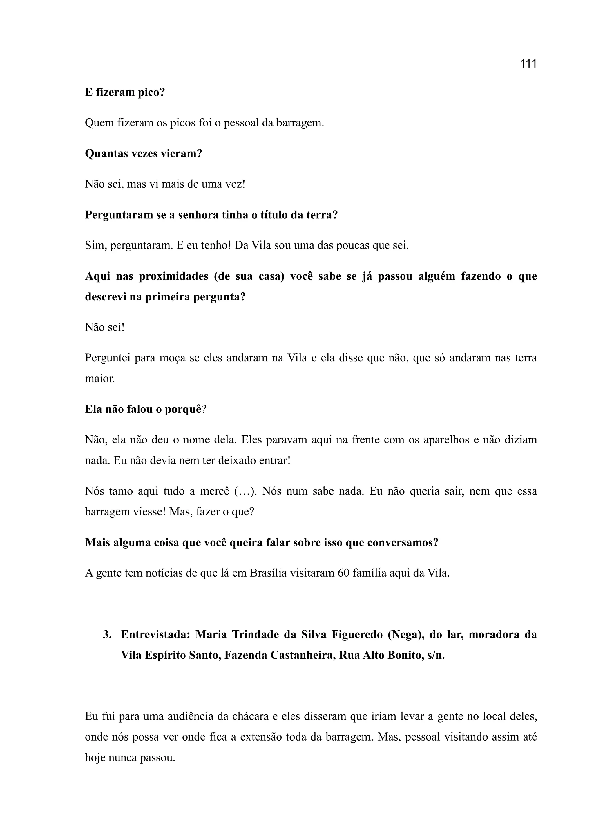 111
E fizeram pico?
Quem fizeram os picos foi o pessoal da barragem.
Quantas vezes vieram?
Não sei, mas vi mais de uma vez!
Perguntaram se a senhora tinha o título da terra?
Sim, perguntaram. E eu tenho! Da Vila sou uma das poucas que sei.
Aqui nas proximidades (de sua casa) você sabe se já passou alguém fazendo o que
descrevi na primeira pergunta?
Não sei!
Perguntei para moça se eles andaram na Vila e ela disse que não, que só andaram nas terra
maior.
Ela não falou o porquê?
Não, ela não deu o nome dela. Eles paravam aqui na frente com os aparelhos e não diziam
nada. Eu não devia nem ter deixado entrar!
Nós tamo aqui tudo a mercê (…). Nós num sabe nada. Eu não queria sair, nem que essa
barragem viesse! Mas, fazer o que?
Mais alguma coisa que você queira falar sobre isso que conversamos?
A gente tem notícias de que lá em Brasília visitaram 60 família aqui da Vila.
3. Entrevistada: Maria Trindade da Silva Figueredo (Nega), do lar, moradora da
Vila Espírito Santo, Fazenda Castanheira, Rua Alto Bonito, s/n.
Eu fui para uma audiência da chácara e eles disseram que iriam levar a gente no local deles,
onde nós possa ver onde fica a extensão toda da barragem. Mas, pessoal visitando assim até
hoje nunca passou.
 