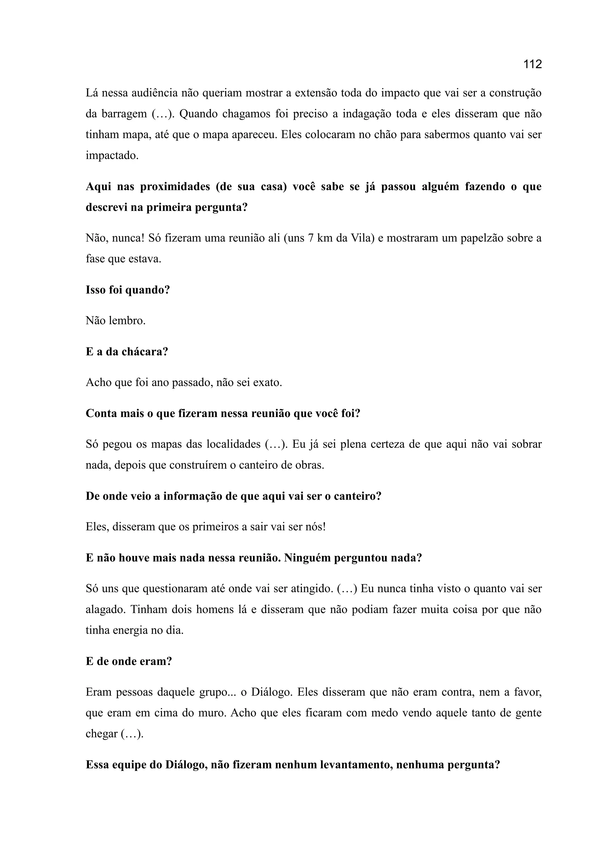 112
Lá nessa audiência não queriam mostrar a extensão toda do impacto que vai ser a construção
da barragem (…). Quando chagamos foi preciso a indagação toda e eles disseram que não
tinham mapa, até que o mapa apareceu. Eles colocaram no chão para sabermos quanto vai ser
impactado.
Aqui nas proximidades (de sua casa) você sabe se já passou alguém fazendo o que
descrevi na primeira pergunta?
Não, nunca! Só fizeram uma reunião ali (uns 7 km da Vila) e mostraram um papelzão sobre a
fase que estava.
Isso foi quando?
Não lembro.
E a da chácara?
Acho que foi ano passado, não sei exato.
Conta mais o que fizeram nessa reunião que você foi?
Só pegou os mapas das localidades (…). Eu já sei plena certeza de que aqui não vai sobrar
nada, depois que construírem o canteiro de obras.
De onde veio a informação de que aqui vai ser o canteiro?
Eles, disseram que os primeiros a sair vai ser nós!
E não houve mais nada nessa reunião. Ninguém perguntou nada?
Só uns que questionaram até onde vai ser atingido. (…) Eu nunca tinha visto o quanto vai ser
alagado. Tinham dois homens lá e disseram que não podiam fazer muita coisa por que não
tinha energia no dia.
E de onde eram?
Eram pessoas daquele grupo... o Diálogo. Eles disseram que não eram contra, nem a favor,
que eram em cima do muro. Acho que eles ficaram com medo vendo aquele tanto de gente
chegar (…).
Essa equipe do Diálogo, não fizeram nenhum levantamento, nenhuma pergunta?
 