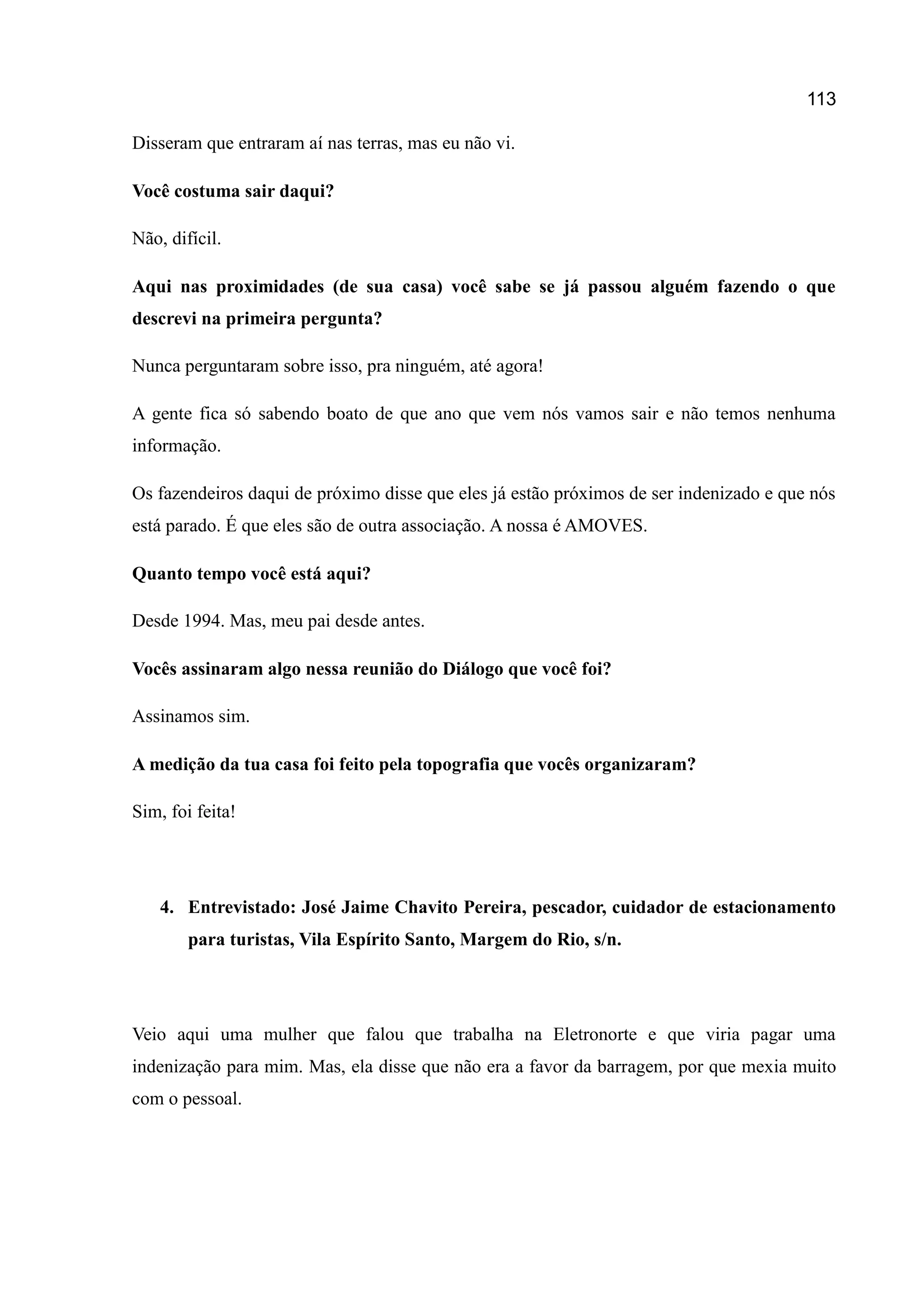 113
Disseram que entraram aí nas terras, mas eu não vi.
Você costuma sair daqui?
Não, difícil.
Aqui nas proximidades (de sua casa) você sabe se já passou alguém fazendo o que
descrevi na primeira pergunta?
Nunca perguntaram sobre isso, pra ninguém, até agora!
A gente fica só sabendo boato de que ano que vem nós vamos sair e não temos nenhuma
informação.
Os fazendeiros daqui de próximo disse que eles já estão próximos de ser indenizado e que nós
está parado. É que eles são de outra associação. A nossa é AMOVES.
Quanto tempo você está aqui?
Desde 1994. Mas, meu pai desde antes.
Vocês assinaram algo nessa reunião do Diálogo que você foi?
Assinamos sim.
A medição da tua casa foi feito pela topografia que vocês organizaram?
Sim, foi feita!
4. Entrevistado: José Jaime Chavito Pereira, pescador, cuidador de estacionamento
para turistas, Vila Espírito Santo, Margem do Rio, s/n.
Veio aqui uma mulher que falou que trabalha na Eletronorte e que viria pagar uma
indenização para mim. Mas, ela disse que não era a favor da barragem, por que mexia muito
com o pessoal.
 