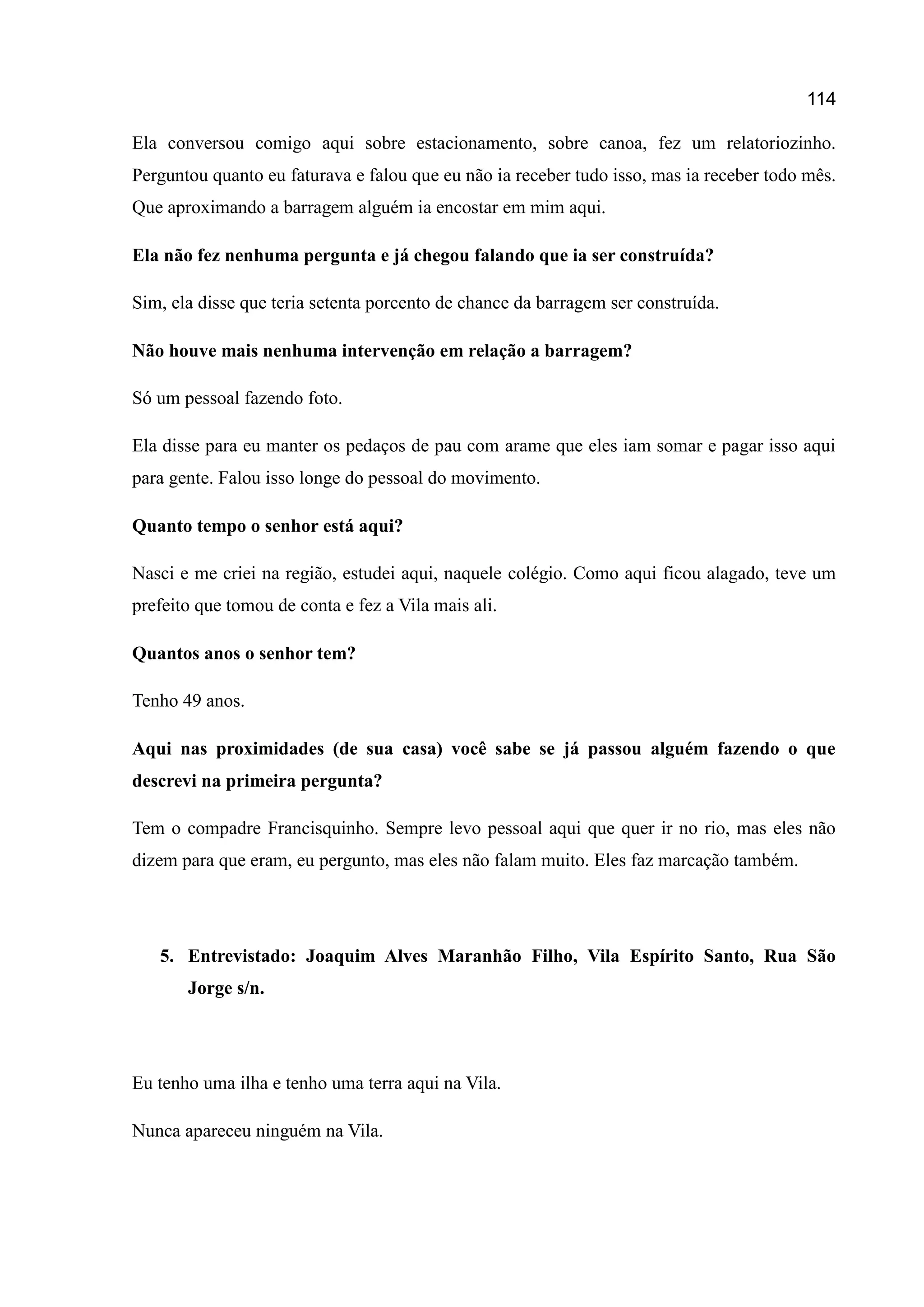 114
Ela conversou comigo aqui sobre estacionamento, sobre canoa, fez um relatoriozinho.
Perguntou quanto eu faturava e falou que eu não ia receber tudo isso, mas ia receber todo mês.
Que aproximando a barragem alguém ia encostar em mim aqui.
Ela não fez nenhuma pergunta e já chegou falando que ia ser construída?
Sim, ela disse que teria setenta porcento de chance da barragem ser construída.
Não houve mais nenhuma intervenção em relação a barragem?
Só um pessoal fazendo foto.
Ela disse para eu manter os pedaços de pau com arame que eles iam somar e pagar isso aqui
para gente. Falou isso longe do pessoal do movimento.
Quanto tempo o senhor está aqui?
Nasci e me criei na região, estudei aqui, naquele colégio. Como aqui ficou alagado, teve um
prefeito que tomou de conta e fez a Vila mais ali.
Quantos anos o senhor tem?
Tenho 49 anos.
Aqui nas proximidades (de sua casa) você sabe se já passou alguém fazendo o que
descrevi na primeira pergunta?
Tem o compadre Francisquinho. Sempre levo pessoal aqui que quer ir no rio, mas eles não
dizem para que eram, eu pergunto, mas eles não falam muito. Eles faz marcação também.
5. Entrevistado: Joaquim Alves Maranhão Filho, Vila Espírito Santo, Rua São
Jorge s/n.
Eu tenho uma ilha e tenho uma terra aqui na Vila.
Nunca apareceu ninguém na Vila.
 