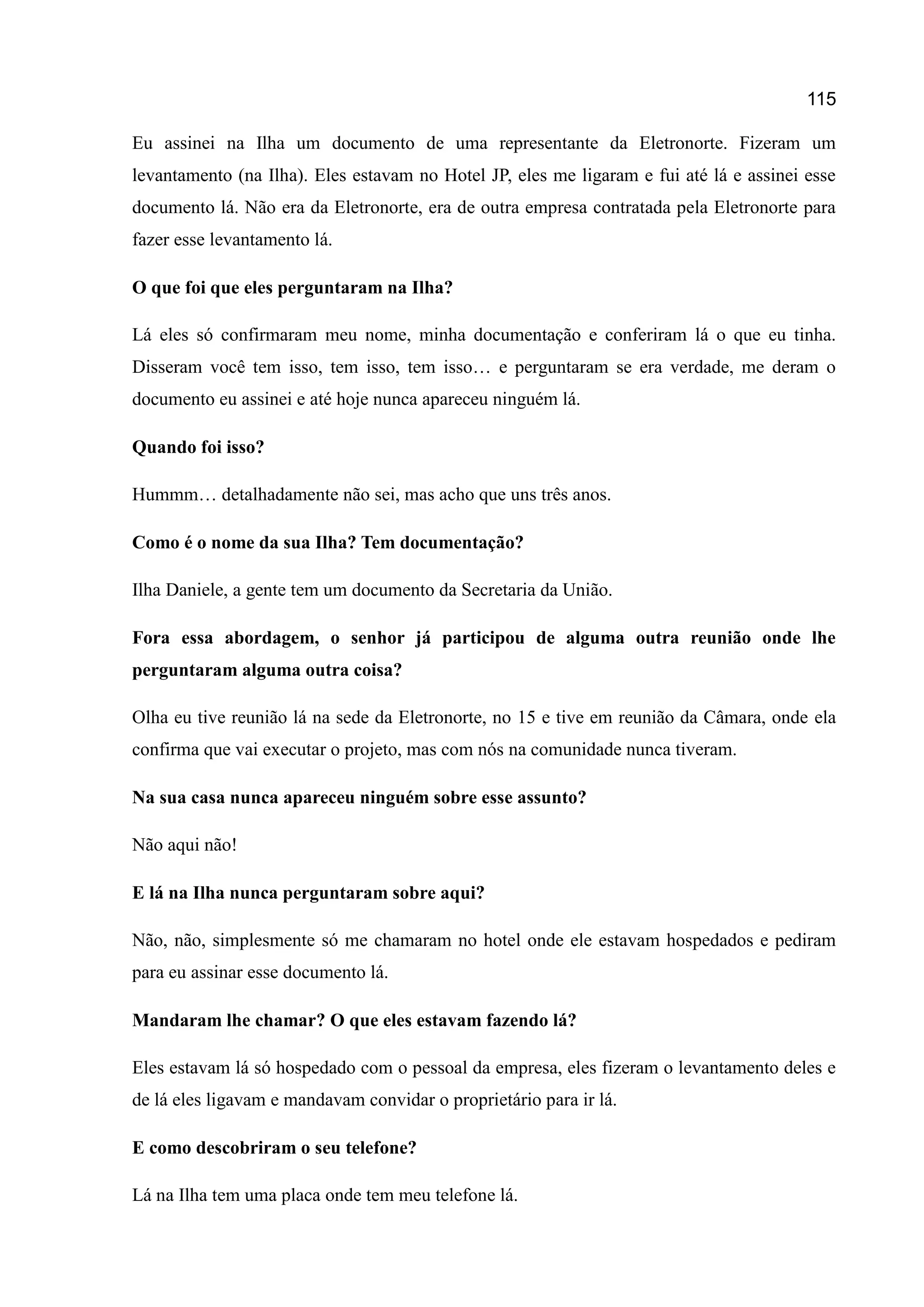 115
Eu assinei na Ilha um documento de uma representante da Eletronorte. Fizeram um
levantamento (na Ilha). Eles estavam no Hotel JP, eles me ligaram e fui até lá e assinei esse
documento lá. Não era da Eletronorte, era de outra empresa contratada pela Eletronorte para
fazer esse levantamento lá.
O que foi que eles perguntaram na Ilha?
Lá eles só confirmaram meu nome, minha documentação e conferiram lá o que eu tinha.
Disseram você tem isso, tem isso, tem isso… e perguntaram se era verdade, me deram o
documento eu assinei e até hoje nunca apareceu ninguém lá.
Quando foi isso?
Hummm… detalhadamente não sei, mas acho que uns três anos.
Como é o nome da sua Ilha? Tem documentação?
Ilha Daniele, a gente tem um documento da Secretaria da União.
Fora essa abordagem, o senhor já participou de alguma outra reunião onde lhe
perguntaram alguma outra coisa?
Olha eu tive reunião lá na sede da Eletronorte, no 15 e tive em reunião da Câmara, onde ela
confirma que vai executar o projeto, mas com nós na comunidade nunca tiveram.
Na sua casa nunca apareceu ninguém sobre esse assunto?
Não aqui não!
E lá na Ilha nunca perguntaram sobre aqui?
Não, não, simplesmente só me chamaram no hotel onde ele estavam hospedados e pediram
para eu assinar esse documento lá.
Mandaram lhe chamar? O que eles estavam fazendo lá?
Eles estavam lá só hospedado com o pessoal da empresa, eles fizeram o levantamento deles e
de lá eles ligavam e mandavam convidar o proprietário para ir lá.
E como descobriram o seu telefone?
Lá na Ilha tem uma placa onde tem meu telefone lá.
 