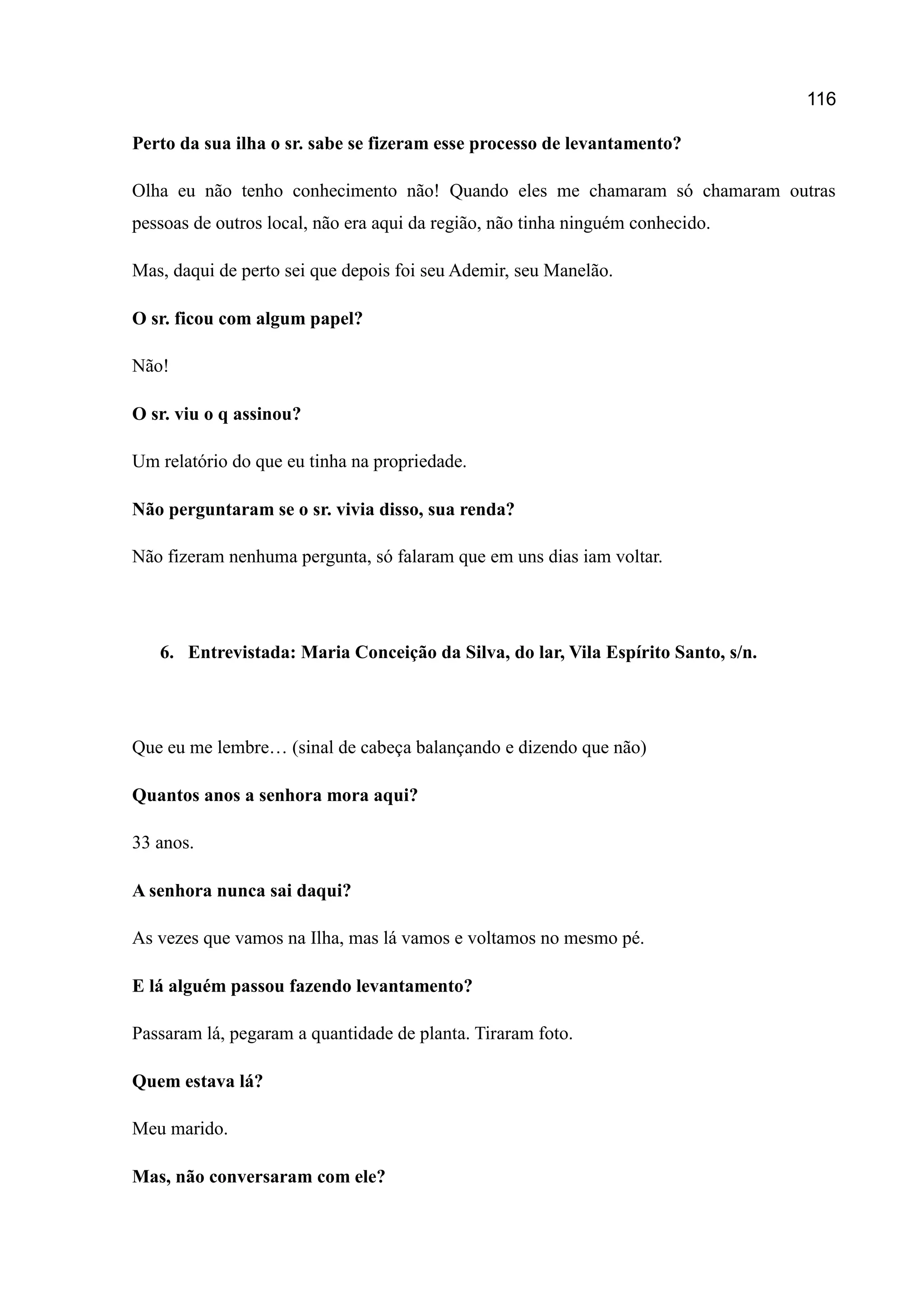 116
Perto da sua ilha o sr. sabe se fizeram esse processo de levantamento?
Olha eu não tenho conhecimento não! Quando eles me chamaram só chamaram outras
pessoas de outros local, não era aqui da região, não tinha ninguém conhecido.
Mas, daqui de perto sei que depois foi seu Ademir, seu Manelão.
O sr. ficou com algum papel?
Não!
O sr. viu o q assinou?
Um relatório do que eu tinha na propriedade.
Não perguntaram se o sr. vivia disso, sua renda?
Não fizeram nenhuma pergunta, só falaram que em uns dias iam voltar.
6. Entrevistada: Maria Conceição da Silva, do lar, Vila Espírito Santo, s/n.
Que eu me lembre… (sinal de cabeça balançando e dizendo que não)
Quantos anos a senhora mora aqui?
33 anos.
A senhora nunca sai daqui?
As vezes que vamos na Ilha, mas lá vamos e voltamos no mesmo pé.
E lá alguém passou fazendo levantamento?
Passaram lá, pegaram a quantidade de planta. Tiraram foto.
Quem estava lá?
Meu marido.
Mas, não conversaram com ele?
 