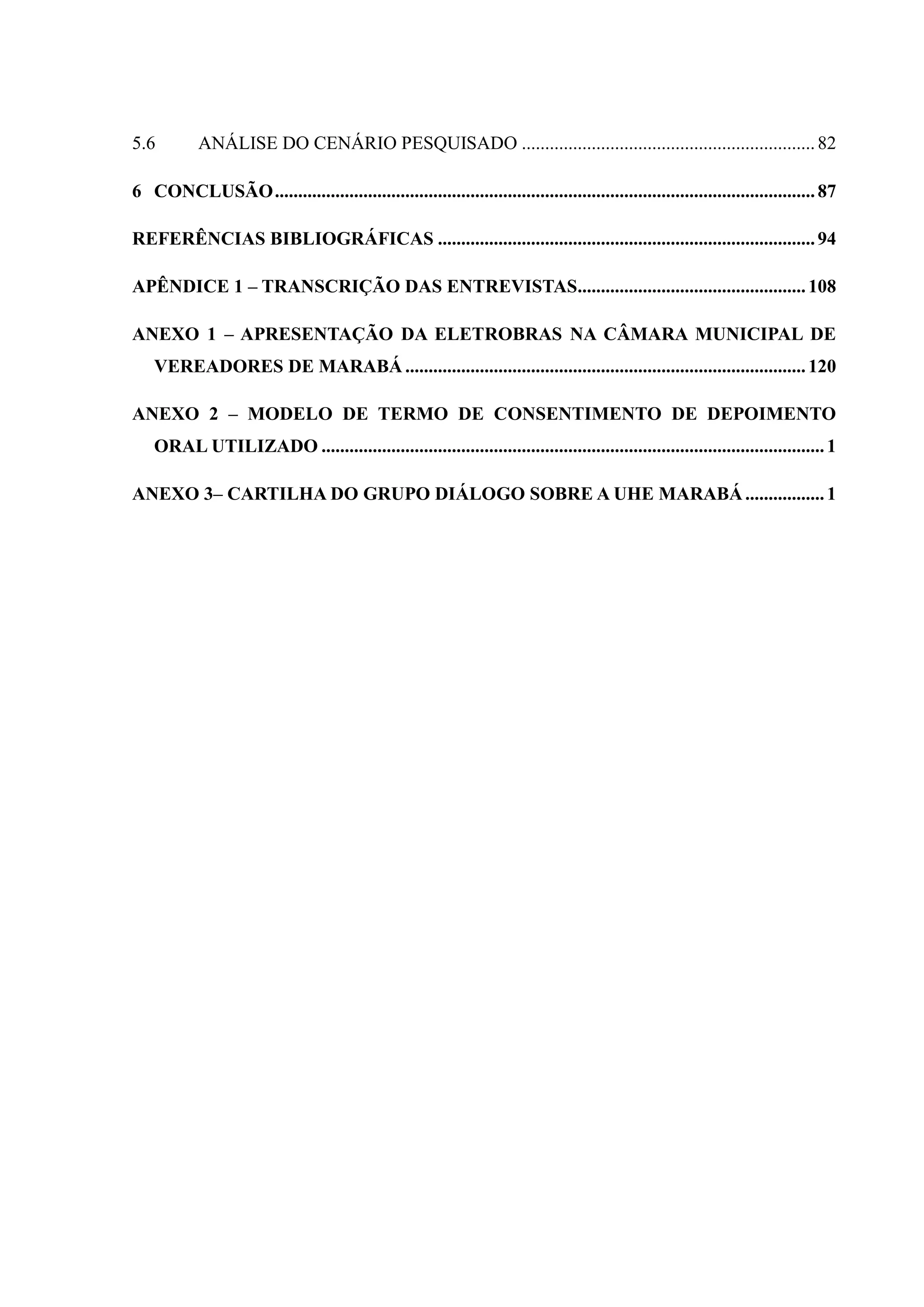 5.6 ANÁLISE DO CENÁRIO PESQUISADO ...............................................................82
6 CONCLUSÃO....................................................................................................................87
REFERÊNCIAS BIBLIOGRÁFICAS .................................................................................94
APÊNDICE 1 – TRANSCRIÇÃO DAS ENTREVISTAS.................................................108
ANEXO 1 – APRESENTAÇÃO DA ELETROBRAS NA CÂMARA MUNICIPAL DE
VEREADORES DE MARABÁ ......................................................................................120
ANEXO 2 – MODELO DE TERMO DE CONSENTIMENTO DE DEPOIMENTO
ORAL UTILIZADO ............................................................................................................1
ANEXO 3– CARTILHA DO GRUPO DIÁLOGO SOBRE A UHE MARABÁ.................1
 