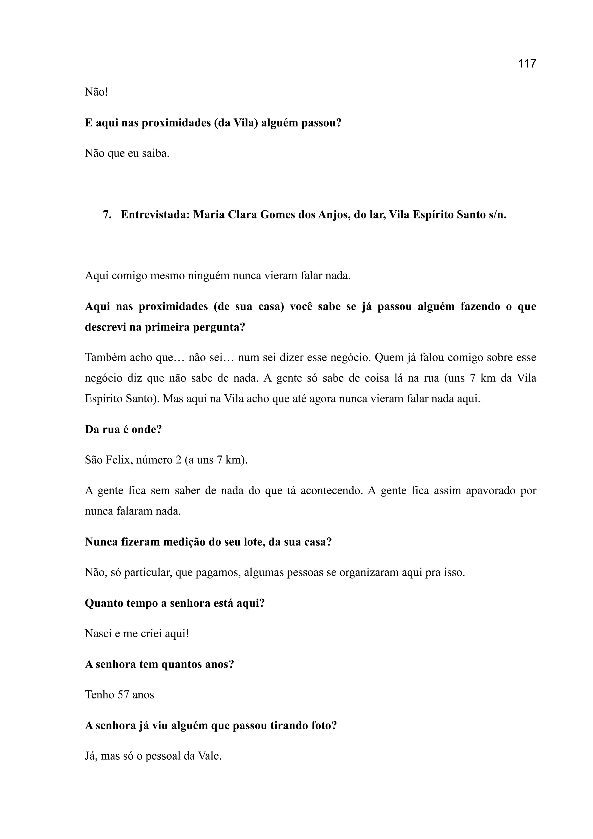 117
Não!
E aqui nas proximidades (da Vila) alguém passou?
Não que eu saiba.
7. Entrevistada: Maria Clara Gomes dos Anjos, do lar, Vila Espírito Santo s/n.
Aqui comigo mesmo ninguém nunca vieram falar nada.
Aqui nas proximidades (de sua casa) você sabe se já passou alguém fazendo o que
descrevi na primeira pergunta?
Também acho que… não sei… num sei dizer esse negócio. Quem já falou comigo sobre esse
negócio diz que não sabe de nada. A gente só sabe de coisa lá na rua (uns 7 km da Vila
Espírito Santo). Mas aqui na Vila acho que até agora nunca vieram falar nada aqui.
Da rua é onde?
São Felix, número 2 (a uns 7 km).
A gente fica sem saber de nada do que tá acontecendo. A gente fica assim apavorado por
nunca falaram nada.
Nunca fizeram medição do seu lote, da sua casa?
Não, só particular, que pagamos, algumas pessoas se organizaram aqui pra isso.
Quanto tempo a senhora está aqui?
Nasci e me criei aqui!
A senhora tem quantos anos?
Tenho 57 anos
A senhora já viu alguém que passou tirando foto?
Já, mas só o pessoal da Vale.
 